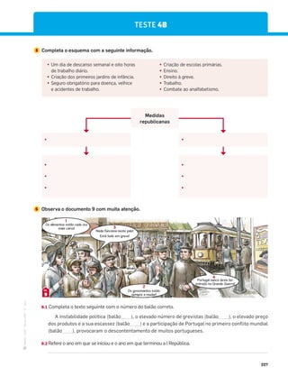 ·
CAP
·
Novo
HGP
·
6.º
ano
227
5 Completa o esquema com a seguinte informação.
TESTE 4B
đ Um dia de descanso semanal e oito horas
de trabalho diário.
đ Criação dos primeiros jardins de infância.
đ Seguro obrigatório para doença, velhice
e acidentes de trabalho.
đ Criação de escolas primárias.
đ Ensino.
đ Direito à greve.
đ Trabalho.
đ Combate ao analfabetismo.
đ
đ
đ
đ
đ
đ
đ
đ
Medidas
republicanas
6 Observa o documento 9 com muita atenção.
Os alimentos estão cada vez
mais caros!
Nada funciona neste país!
Está tudo em greve!
Os governantes estão
sempre a mudar!
Portugal nunca devia ter
entrado na Grande Guerra!
1
3
2
4
9
DOC.
6.1 Completa o texto seguinte com o número do balão correto.
A instabilidade política (balão____), o elevado número de grevistas (balão____), o elevado preço
dos produtos e a sua escassez (balão____) e a participação de Portugal no primeiro conflito mundial
(balão____), provocaram o descontentamento de muitos portugueses.
6.2 Refere o ano em que se iniciou e o ano em que terminou a I República.
 