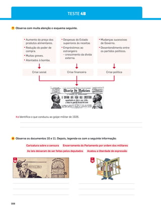 228
TESTE 4B
7 Observa com muita atenção o esquema seguinte.
đ Aumento do preço dos
produtos alimentares.
đ Redução do poder de
compra.
đ Muitas greves.
đ Atentados à bomba.
Crise social Crise política
đ Despesas do Estado
superiores às receitas
đ Empréstimos ao
estrangeiro
– crescimento da dívida
externa.
đ Mudanças sucessivas
de Governo.
đ Desentendimento entre
os partidos políticos.
Crise financeira
8 Observa os documentos 10 e 11. Depois, legenda-os com a seguinte informação:
Caricatura sobre a censura Encerramento do Parlamento por ordem dos militares
As leis deixaram de ser feitas pelos deputados Acabou a liberdade de expressão
10
DOC.
11
DOC.
7.1 Identifica o que conduziu ao golpe militar de 1926.
 