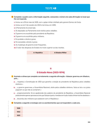·
CAP
·
Novo
HGP
·
6.º
ano
229
II
O Estado Novo (1933-1974)
TESTE 4B
1 Assinala a alínea que completa corretamente a seguinte afirmação: «Salazar governou em ditadura,
pois…
a) … respeitou a Constituição de 1933 que garantia a eleição do presidente da República pelos cidadãos
eleitores.»
b) … o governo governava, a Assembleia Nacional, eleita pelos cidadãos eleitores, fazia as leis e os juízes
julgavam os que não as cumpriam.»
c) … progressivamente, foi-se apoderando dos poderes do presidente da República, a Assembleia Nacional
praticamenteapenasaprovavaasleisqueSalazarqueria,mandavaemtudoetodostinhamdelheobedecer.»
d) … discordou dos militares que acabaram com a I República.»
9 Completa o quadro com a informação seguinte, colocando o número de cada afirmação no local que
lhe corresponde.
1. Iniciou-se a 28 de maio de 1926, com o golpe militar chefiado pelo general Gomes da Costa.
2. Iniciou-se em 5 de outubro de 1910 e terminou em 1926.
3. O Parlamento foi encerrado.
4. Os deputados ao Parlamento eram eleitos pelos cidadãos.
5. O governo era escolhido pelo presidente da República.
6. O governo era escolhido pelos militares.
7. Foi proibido o direito à greve.
8. Foi concedido o direito à greve.
9. As mudanças de governo eram frequentes.
10. O valor das despesas do Estado era muito superior ao das receitas.
A I República A Ditadura Militar
2 Completa a seguinte cronologia com os acontecimentos que correspondem a cada ano.
1928
1932
1933
 