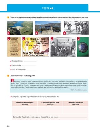 230
TESTE 4B
4 Lê atentamente o texto seguinte.
4.1 Completa o quadro seguinte sobre as eleições presidenciais de:
Durante o Estado Novo, ou salazarismo, as eleições não eram verdadeiramente livres. A oposição não
podia fazer campanha livremente nem controlar a contagem dos votos. Em 1958, a candidatura de Hum-
berto Delgado às eleições presidenciais, com o apoio de toda a oposição, conseguiu grande apoio popular.
Contudo, Américo Tomás, candidato apoiado por Salazar, foi declarado vencedor.
HGP6, Texto Editores, 2011.
8
DOC.
Candidato apoiado pela
ditadura
Candidato apoiado pela
oposição
Candidato declarado
vencedor
Conclusão: As eleições no tempo do Estado Novo não eram
3 Observaosdocumentosseguintes.Depois,completaasalíneascomonúmerodosdocumentoscorretos.
1
DOC.
2
DOC.
3
DOC.
4
DOC.
5
DOC.
6
DOC.
7
DOC.
a) Obras públicas –
b) Partido único –
c) Falta de liberdade –
 