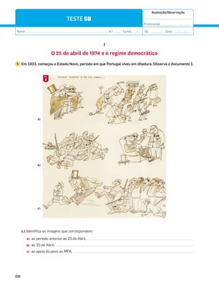 Avaliação/Observação
__________________________________
Professor(a): ______________________
Nome: __________________________________________________________ N.O
: ______Turma: ______ EE: ___________ Data: ____/____/____
232
TESTE 5B
I
O 25 de abril de 1974 e o regime democrático
1 Em 1933, começou o Estado Novo, período em que Portugal viveu em ditadura. Observa o documento 1.
1.1 Identifica as imagens que correspondem:
a) ao período anterior ao 25 de Abril;
b) ao 25 de Abril;
c) ao apoio do povo ao MFA.
a)
b)
c)
1
DOC.
 