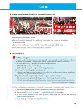 ·
CAP
·
Novo
HGP
·
6.º
ano
233
2 Observa atentamente os documentos e assinala a resposta correta.
3 Lê o documento 4.
Medidas a curto prazo
1. No prazo máximo de três semanas após a conquista do poder, a Junta de Salvação Nacional escolherá,
de entre os seus membros, o que exercerá as funções de Presidente da República Portuguesa (...)
5. O Governo Provisório (…) obrigar-se-á a promover imediatamente: (…)
b) A liberdade de reunião e associação (…).
c) A liberdade de expressão e de pensamento sob qualquer forma.
6. O Governo Provisório lançará os fundamentos de:
a) Uma nova política económica posta ao serviço do Povo Português, em particular das camadas da
população até agora mais desfavorecidas (...).
8. A política ultramarina do governo (...) orientar-se-á pelos seguintes princípios:
a) Reconhecimento de que a solução das guerras no Ultramar é política e não militar;
b)Criaçãodecondiçõesparaumdebatefrancoeaberto,anívelnacional,doproblemaUltramarino(...).
Excertos do Programa do MFA, 1974 (adaptado)
4
DOC.
TESTE 5B
a) Os manifestantes aplaudem Salazar.
b) Os manifestantes festejam o 1.o
de Maio, Dia do Trabalhador, mas estão a ser perseguidos
pela polícia política.
c) Os manifestantes festejam o primeiro 1.o
de Maio em liberdade, após o 25 de Abril.
d) Os manifestantes são contra a liberdade e contra o 1.o
de Maio.
2
DOC.
3
DOC.
3.1. Risca, nas frases seguintes, as palavras/expressões incorretas, de modo a obteres afirmações verdadeiras.
a) O programa do MFA defende/proíbe a liberdade para formar partidos políticos.
b)ĩ,$;$4=.(5o fim/o início da censura e a proibição/liberdade de associação.
c) A nova política económica terá como principal preocupação as camadas da população
mais/menos desfavorecidas.
d) A solução da guerra do Ultramar é política/militar.
 