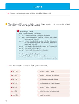234
3.2 Menciona a forma de governo que se iniciou com o 25 de Abril de 1974.
4 A Constituição de 1976 contém os direitos e deveres dos portugueses e a forma como se organiza o
poder político. Lê com muita atenção o documento 5.
A Constituição de 1976
Parte I – Direitos e deveres fundamentais
Art.º 13.º – 1. Todos os cidadãos (...) são iguais perante a lei.
Art.º 26.º – 2. Ninguém pode ser submetido a tortura, nem a maus
tratos ou penas cruéis (…).
Art.º 37.º – 1. Todos têm o direito de exprimir e divulgar livremente o
seu pensamento pela palavra, pela imagem (...) bem como o
direito de se informar.
Art.º 45.º – 1. Os cidadãos têm o direito de se reunir pacificamente (…).
Art.º 59.º – É garantido o direito à greve.
Art.º 73.º – Todos têm direito à educação e cultura (…).
Parte III – Organização do poder político
Art.º 113.º – São órgãos de soberania (...) e os tribunais.
Constituição de 1976 (excertos adaptados)
5
DOC.
4.1 Liga, através de setas, os artigos ao direito que lhes corresponde.
a) Art.o
13.o
1. Garante o direito à greve.
2. Garante a igualdade perante a lei
3. Impede a existência da censura.
4. Impede a violência usada pela PIDE.
5. Garante o direito à educação.
6. Refere os órgãos do poder central.
7. Direito de reunião.
b) Art.o
26.o
c) Art.o
37.o
d) Art.o
45.o
e) Art.o
59.o
f) Art.o
73.o
g) Art.o
113.o
TESTE 5B
 