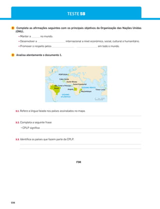 236
2 Completa as afirmações seguintes com os principais objetivos da Organização das Nações Unidas
(ONU).
¤ Manter a ______ no mundo.
¤ Desenvolver a ____________________ internacional a nível económico, social, cultural e humanitário.
¤ Promover o respeito pelos ________________ _______________ em todo o mundo.
3 Analisa atentamente o documento 1.
OCEANO
ATLÂNTICO
OCEANO ÍNDICO
PORTUGAL
km 2000
0
Angola
Brasil
Cabo Verde
Moçambique
Timor-Leste
Guiné-Bissau
Guiné Equatorial
São Tomé e Príncipe
N
3.1. Refere a língua falada nos países assinalados no mapa.
3.2. Completa a seguinte frase:
P.,4.+.'$
3.3. Identifica os países que fazem parte da CPLP.
TESTE 5B
FIM
 
