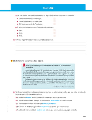 ·
CAP
·
Novo
HGP
·
6.º
ano
239
TESTE 6B
d) Em simultâneo com o Recenseamento da População, em 1970 realizou-se também:
A. O I Recenseamento da Habitação.
B. O II Recenseamento da Habitação.
C. O X Recenseamento da População.
e) O último recenseamento em Portugal realizou-se em:
A. 2001.
B. 2011.
C. 2016.
1.2 Refere a importância da realização periódica de censos.
2 Lê atentamente a seguinte notícia (doc. 2).
Portugal tem a segunda taxa de natalidade mais baixa da União
Europeia
No ano passado, a taxa de natalidade em Portugal foi de 8,3%, a segunda
mais baixa da União Europeia. É uma percentagem que combinada com a taxa
de mortalidade de 10,3% leva o país a apresentar um saldo negativo de –2,2%
na substituição de gerações, mostram os números do Eurostat divulgados esta
sexta-feira.
Os dados sobre a população do Gabinete de Estatística da União Europeia
confirmam,também,queopaísviuonúmeroderesidentescair3,2%emtermos
absolutos. Em janeiro último, tinha 10,341 milhões de habitantes, contra 10,374
milhões um ano antes.
Jornal Expresso, 08.02.2016 (adaptado)
2
DOC.
2.1 Tendo por base a informação da notícia anterior, risca as palavras/expressões que não estão corretas, de
forma a obteres afirmações verdadeiras.
a) A natalidade é/não é um dos fatores que faz variar a população absoluta.
b) A taxa de natalidade em Portugal é uma das mais altas/baixas da União Europeia.
c) O número de residentes em Portugal diminuiu/aumentou.
d) Em janeiro de 2016 Portugal tinha mais/menos residentes que um ano antes.
e) A natalidade e a mortalidade são/não são fatores que fazem variar a população absoluta.
 