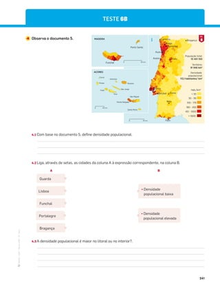 ·
CAP
·
Novo
HGP
·
6.º
ano
241
TESTE 6B
4 Observa o documento 5.
Porto
Caminha Bragança
Braga
Guimarães
Aveiro Viseu
Lisboa
 1000
451 - 1000
180 - 450
100 - 179
30 - 99
 30
Hab./km2
População total:
10 401 100
Território:
91 946 km2
Densidade
populacional:
113,1 habitantes/ km2
N
Faro
Beja
Évora
Setúbal
AÇORES
Corvo
Flores
Faial
Pico
São Jorge
Graciosa
Terceira
Ponta Delgada
São Miguel
Santa Maria
40 km
0
MADEIRA
Porto Santo
Funchal 40 km
0
40 km
0
5
DOC.
4.1 Com base no documento 5, define densidade populacional.
4.2 Liga, através de setas, as cidades da coluna A à expressão correspondente, na coluna B.
4.3 A densidade populacional é maior no litoral ou no interior?.
Guarda
¤ Densidade
populacional baixa
¤ Densidade
populacional elevada
Lisboa
Funchal
Portalegre
Bragança
A B
 