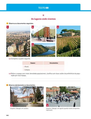 242
TESTE 6B
1.2 Refere o espaço com maior densidade populacional. Justifica com duas razões da preferência da popu-
lação por esse espaço.
1.1 Completa o quadro seguinte.
II
Os lugares onde vivemos
1 Observa os documentos seguintes.
2 Observa atentamente os documentos.
1
DOC.
2
DOC.
4
DOC.
3
DOC.
Espaço Documentos
¤ Rural
¤ Urbano
Urgueira, Sabugal, em outubro. Urgueira, Sabugal, em agosto quando muitos emigrantes
regressam.
5
DOC.
6
DOC.
 