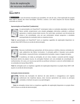 Editável e fotocopiável © Texto | Novo HGP 6.o
ano 269
Guia de exploração
de recursos multimédia
Novo HGP 6
é uma ferramenta inovadora que possibilita, em sala de aula, a fácil exploração do projeto
Novo HGP 6 através das novas tecnologias. Permite o acesso a um vasto conjunto de recursos digitais
associados ao manual:
Apresentações em PowerPoint®
(subdomínio)
As apresentações em PowerPoint® contemplam todos os conteúdos abordados no Manual.
Nesse sentido, proporcionam uma solução pedagógica alternativa, podendo o professor
apresentar a matéria através deste recurso. Por outro lado, constituem uma ferramenta de
síntese e de consolidação, uma vez que contemplam sempre perguntas e atividades
(acompanhadas de resolução) sobre os respetivos temas.
Total de apresentações em PowerPoint® (com as respetivas sugestões de exploração) disponíveis no
projeto Novo HGP 6: 9 (uma na versão de demonstração).
Animações
Recursos multimédia que apresentam, de forma precisa e sintética, diversos conteúdos de
cada subdomínio das Metas Curriculares. A animação gráfica é baseada numa grande
diversidade e riqueza de fontes, nomeadamente ilustrações, mapas e imagens da época.
A existência, em todas as animações, de um menu simples e acessível permite navegar
facilmente dentro do próprio recurso. As animações finalizam com uma atividade de consolidação de
conhecimentos. Em suma, um recurso que permite ao professor estruturar a aula em conformidade com
os conteúdos do manual Novo HGP 6.
Total de animações (com as respetivas sugestões de exploração) disponíveis no projeto Novo HGP 6: 14
(quatro na versão de demonstração)
Animações iniciais de domínio
Partindo das ilustrações de abertura de cada domínio e conjugando-as com registos
audiovisuais das respetivas épocas, estes recursos apresentam aos alunos os principais
conteúdos e motivam-nos para a sua aprendizagem.
Total de animações iniciais (com as respetivas sugestões de exploração) disponíveis no projeto Novo
HGP 6: 3 (uma na versão de demonstração)
 