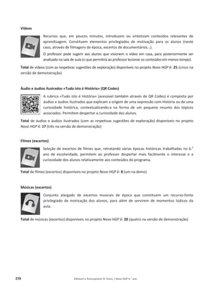 270 Editável e fotocopiável © Texto | Novo HGP 6.o
ano
Vídeos
Recursos que, em poucos minutos, introduzem ou sintetizam conteúdos relevantes de
aprendizagem. Constituem elementos privilegiados de motivação para os alunos (neste
caso, através de filmagens de época, excertos de documentários…).
O professor pode sugerir aos alunos que visionem o vídeo em casa, para posteriormente ser
analisado na sala de aula (o que permitirá ao professor lecionar os conteúdos em menos tempo).
Total de vídeos (com as respetivas sugestões de exploração) disponíveis no projeto Novo HGP 6: 25 (cinco na
versão de demonstração)
Áudio e áudios ilustrados «Tudo isto é História» (QR Codes)
A rubrica «Tudo isto é História» (acessível também através de QR Codes) é composta por
áudios e áudios ilustrados que explicam a origem de uma expressão com História ou de uma
curiosidade histórica, contextualizando-a na forma de um pequeno resumo dos tópicos
associados. Permitem despertar a curiosidade dos alunos.
Total de áudios e áudios ilustrados (com as respetivas sugestões de exploração) disponíveis no projeto
Novo HGP 6: 17 (três na versão de demonstração)
Filmes (excertos)
Seleção de excertos de filmes que, retratando várias épocas históricas trabalhadas no 6.o
ano de escolaridade, permitem ao professor despertar mais facilmente o interesse e a
curiosidade dos alunos relativamente aos conteúdos do programa.
Total de filmes (excertos) disponíveis no projeto Novo HGP 6: 8 (um na demo)
Músicas (excertos)
Conjunto alargado de excertos musicais de época que constituem um recurso-fonte
privilegiado de motivação dos alunos, para além de servirem de momentos lúdicos da
aula.
Total de músicas (excertos) disponíveis no projeto Novo HGP 6: 20 (quatro na versão de demonstração)
 