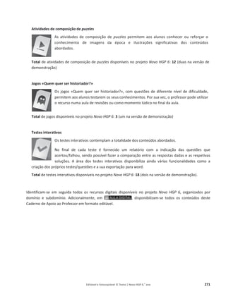 Editável e fotocopiável © Texto | Novo HGP 6.o
ano 271
Atividades de composição de puzzles
As atividades de composição de puzzles permitem aos alunos conhecer ou reforçar o
conhecimento de imagens da época e ilustrações significativas dos conteúdos
abordados.
Total de atividades de composição de puzzles disponíveis no projeto Novo HGP 6: 12 (duas na versão de
demonstração)
Jogos «Quem quer ser historiador?»
Os jogos «Quem quer ser historiador?», com questões de diferente nível de dificuldade,
permitem aos alunos testarem os seus conhecimentos. Por sua vez, o professor pode utilizar
o recurso numa aula de revisões ou como momento lúdico no final da aula.
Total de jogos disponíveis no projeto Novo HGP 6: 3 (um na versão de demonstração)
Testes interativos
Os testes interativos contemplam a totalidade dos conteúdos abordados.
No final de cada teste é fornecido um relatório com a indicação das questões que
acertou/falhou, sendo possível fazer a comparação entre as respostas dadas e as respetivas
soluções. A área dos testes interativos disponibiliza ainda várias funcionalidades como a
criação dos próprios testes/questões e a sua exportação para word.
Total de testes interativos disponíveis no projeto Novo HGP 6: 18 (dois na versão de demonstração).
Identificam-se em seguida todos os recursos digitais disponíveis no projeto Novo HGP 6, organizados por
domínio e subdomínio. Adicionalmente, em , disponibilizam-se todos os conteúdos deste
Caderno de Apoio ao Professor em formato editável.
 