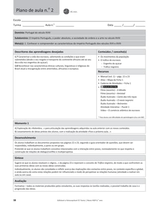 38 Editável e fotocopiável © Texto | Novo HGP 6.o
ano
Escola ________________________________________________________________________________________________________
Turma __________________ Aula n.o
_______________ Data ______ /________/ ________
Domínio: Portugal do século XVIII
Subdomínio: O Império Português, o poder absoluto, a sociedade de ordens e a arte no século XVIII
Meta(s): 1. Conhecer e compreender as características do Império Português dos séculos XVII e XVIII
Descritores das aprendizagens desejadas Conteúdos / conceito(s)
1.7 Caracterizar a vida dos escravos, salientando as condições a que eram
submetidos (desde o seu resgate e transporte do continente africano até ao seu
dia-a-dia nos engenhos de açúcar).
1.8 Reconhecer nas características étnicas culturais, linguísticas e religiosas do
Brasil atual a miscigenação entre ameríndios, africanos e europeus.
ͻ Os movimentos da população
ͻ O tráfico de escravos
 Engenho de açúcar
 Tráfico negreiro
Recursos
ͻ Manual (vol. 1) – págs. 22 e 23
ͻ Atlas – Mapa da Ficha 1
ͻ Caderno de Atividades – Ficha 1
ͻ
Filme (excerto) – A Missão
Filme (excerto) – Amistad
Áudio ilustrado – Canto das três raças
Áudio ilustrado – O navio negreiro
Áudio ilustrado – Retirantes
Atividade Interativa – Puzzle 1
Vídeo – O comércio atlântico de escravos
* Para alunos com dificuldades de aprendizagem e/ou com NEE.
Momento 1
A) Exploração do «Relembra...» para articulação das aprendizagens adquiridas na aula anterior com os novos conteúdos.
B) Levantamento de ideias prévias dos alunos, com a realização da atividade «Para a próxima aula...».
Desenvolvimento
Os alunos trabalham os documentos propostos nas páginas 22 e 23, seguindo o guia orientador de questões, que devem ser
respondidas, individualmente, a pares ou em grupo.
Pretende-se que os alunos trabalhem conceitos relacionados com a interação entre povos, nomeadamente no que respeita à
construção de relações de diálogo/conflito e multiperspetiva.
Síntese
Sugere-se que os alunos resolvam o «Agora…» da página 23 e repensem o conceito de Tráfico negreiro, de modo a que confrontem as
suas primeiras ideias com as novas ideias construídas.
Individualmente, os alunos são convidados a refletir acerca das implicações dos contactos entre povos, no contexto específico e global,
e ainda acerca de como estas relações podem ter influenciado o modo de perspetivar as relações humanas (atividade a realizar em
aula ou em casa).
Avaliação
Formativa – todos os materiais produzidos pelos estudantes, as suas respostas às tarefas realizadas, o possível trabalho de casa e a
progressão das ideias.
Plano de aula n.o
2 45 min.
 