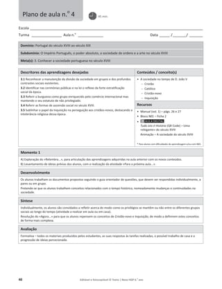 40 Editável e fotocopiável © Texto | Novo HGP 6.o
ano
Escola ________________________________________________________________________________________________________
Turma __________________ Aula n.o
_______________ Data ______ /________/ ________
Domínio: Portugal do século XVIII ao século XIX
Subdomínio: O Império Português, o poder absoluto, a sociedade de ordens e a arte no século XVIII
Meta(s): 3. Conhecer a sociedade portuguesa no século XVIII
Descritores das aprendizagens desejadas Conteúdos / conceito(s)
3.1 Reconhecer a manutenção da divisão da sociedade em grupos e dos profundos
contrastes sociais existentes.
3.2 Identificar nas cerimónias públicas e na lei o reflexo da forte estratificação
social da época.
3.3 Referir a burguesia como grupo enriquecido pelo comércio internacional mas
mantendo o seu estatuto de não privilegiado.
3.4 Referir as formas de ascensão social no século XVIII.
3.5 Sublinhar o papel da Inquisição na perseguição aos cristãos-novos, destacando a
intolerância religiosa dessa época.
ͻ A sociedade no tempo de D. João V
 Cristão
 Católico
 Cristão-novo
 Inquisição
Recursos
ͻ Manual (vol. 1) – págs. 26 e 27
ͻ Bloco NEE – Ficha 2
ͻ
Tudo isto é História (QR Code) – Uma
«elegante» do século XVIII
Animação – A sociedade do século XVIII
* Para alunos com dificuldades de aprendizagem e/ou com NEE.
Momento 1
A) Exploração do «Relembra...», para articulação das aprendizagens adquiridas na aula anterior com os novos conteúdos.
B) Levantamento de ideias prévias dos alunos, com a realização da atividade «Para a próxima aula...».
Desenvolvimento
Os alunos trabalham os documentos propostos seguindo o guia orientador de questões, que devem ser respondidas individualmente, a
pares ou em grupo.
Pretende-se que os alunos trabalhem conceitos relacionados com o tempo histórico, nomeadamente mudanças e continuidades na
sociedade.
Síntese
Individualmente, os alunos são convidados a refletir acerca do modo como os privilégios se mantêm ou não entre os diferentes grupos
sociais ao longo do tempo (atividade a realizar em aula ou em casa).
Resolução do «Agora...» para que os alunos repensem os conceitos de Cristão-novo e Inquisição, de modo a definirem estes conceitos
de forma mais complexa.
Avaliação
Formativa – todos os materiais produzidos pelos estudantes, as suas respostas às tarefas realizadas, o possível trabalho de casa e a
progressão de ideias percecionada.
Plano de aula n.o
4 45 min.
 