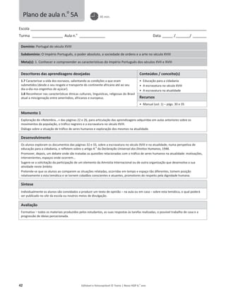 42 Editável e fotocopiável © Texto | Novo HGP 6.o
ano
Escola ________________________________________________________________________________________________________
Turma __________________ Aula n.o
_______________ Data ______ /________/ ________
Domínio: Portugal do século XVIII
Subdomínio: O Império Português, o poder absoluto, a sociedade de ordens e a arte no século XVIII
Meta(s): 1. Conhecer e compreender as características do Império Português dos séculos XVII e XVIII
Descritores das aprendizagens desejadas Conteúdos / conceito(s)
1.7 Caracterizar a vida dos escravos, salientando as condições a que eram
submetidos (desde o seu resgate e transporte do continente africano até ao seu
dia-a-dia nos engenhos de açúcar).
1.8 Reconhecer nas características étnicas culturais, linguísticas, religiosas do Brasil
atual a miscigenação entre ameríndios, africanos e europeus.
ͻ Educação para a cidadania
ͻ A escravatura no século XVIII
ͻ A escravatura na atualidade
Recursos
ͻ Manual (vol. 1) – págs. 30 e 35
Momento 1
Exploração do «Relembra...» das páginas 22 e 26, para articulação das aprendizagens adquiridas em aulas anteriores sobre os
movimentos da população, o tráfico negreiro e a escravatura no século XVIII.
Diálogo sobre a situação de tráfico de seres humanos e exploração dos mesmos na atualidade.
Desenvolvimento
Os alunos exploram os documentos das páginas 32 e 33, sobre a escravatura no século XVIII e na atualidade, numa perspetiva de
educação para a cidadania, e refletem sobre o artigo 4.
o
da Declaração Universal dos Direitos Humanos, 1948.
Promover, depois, um debate onde são tratadas as questões relacionadas com o tráfico de seres humanos na atualidade: motivações,
intervenientes, espaços onde ocorrem...
Sugere-se a solicitação da participação de um elemento da Amnistia Internacional ou de outra organização que desenvolva a sua
atividade neste âmbito
Pretende-se que os alunos ao comparem as situações relatadas, ocorridas em tempo e espaço tão diferentes, tomem posição
relativamente a esta temática e se tornem cidadãos conscientes e atuantes, promotores do respeito pela dignidade humana.
Síntese
Individualmente os alunos são convidados a produzir um texto de opinião – na aula ou em casa – sobre esta temática, o qual poderá
ser publicado no site da escola ou noutros meios de divulgação.
Avaliação
Formativa – todos os materiais produzidos pelos estudantes, as suas respostas às tarefas realizadas, o possível trabalho de casa e a
progressão de ideias percecionada.
Plano de aula n.o
5A 45 min.
 