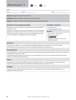 44 Editável e fotocopiável © Texto | Novo HGP 6.o
ano
Escola ________________________________________________________________________________________________________
Turma __________________ Aula n.o
_______________ Data ______ /________/ ________
Domínio: Portugal do século XVIII ao século XIX
Subdomínio: Lisboa Pombalina e a ação do Marquês de Pombal
Meta(s): 5. Conhecer e compreender a ação governativa do Marquês de Pombal.
Descritores das aprendizagens desejadas Conteúdos / conceito(s)
5.3 Identificar as principais medidas de desenvolvimento económico adotadas no
reinado de D. José I.
5.4 Relacionar a quebra das remessas de ouro do Brasil e as elevadas importações
portuguesas em meados do século XVIII com a introdução de novas manufaturas.
5.5 Indicar sucintamente as reformas no ensino, o fim da distinção entre cristão-
-novo e cristão-velho e a proibição da escravatura na metrópole.
ͻ A situação do reino
ͻ A ação do Marquês de Pombal
Recursos
ͻ Manual (vol. 1) – págs. 40 e 41
ͻ Atlas – Mapa da Ficha 2
ͻ
Animação – As reformas económicas do
Marquês de Pombal
Momento 1
A) Exploração do «Relembra...», para articulação das aprendizagens adquiridas na aula anterior com os novos conteúdos.
B) Levantamento de ideias prévias dos alunos, com a realização da atividade «Para a próxima aula...».
Desenvolvimento
Os alunos trabalham os documentos propostos de forma cruzada, seguindo o guia orientador de questões, que devem ser respondidas
individualmente, a pares ou em grupo.
As questões estão direcionadas para o trabalho de conceitos relacionados com o modo como as diferentes dimensões da realidade
histórica se vão alterando ao longo do tempo.
Síntese
Individualmente, os alunos são convidados a proceder à resolução do «Agora...» no sentido de refletirem acerca das alterações
observadas nas diferentes dimensões da realidade histórica (atividade a realizar em aula ou em casa).
Avaliação
Formativa – todos os materiais produzidos pelos alunos, as suas respostas às tarefas realizadas, o possível trabalho de casa e a
progressão de ideias percecionada.
Plano de aula n.o
7 45 min. 45 min.
 