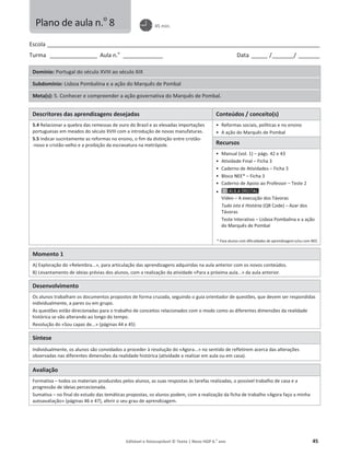 Editável e fotocopiável © Texto | Novo HGP 6.o
ano 45
Escola ________________________________________________________________________________________________________
Turma __________________ Aula n.o
_______________ Data ______ /________/ ________
Domínio: Portugal do século XVIII ao século XIX
Subdomínio: Lisboa Pombalina e a ação do Marquês de Pombal
Meta(s): 5. Conhecer e compreender a ação governativa do Marquês de Pombal.
Descritores das aprendizagens desejadas Conteúdos / conceito(s)
5.4 Relacionar a quebra das remessas de ouro do Brasil e as elevadas importações
portuguesas em meados do século XVIII com a introdução de novas manufaturas.
5.5 Indicar sucintamente as reformas no ensino, o fim da distinção entre cristão-
-novo e cristão-velho e a proibição da escravatura na metrópole.
ͻ Reformas sociais, políticas e no ensino
ͻ A ação do Marquês de Pombal
Recursos
ͻ Manual (vol. 1) – págs. 42 e 43
ͻ Atividade Final – Ficha 3
ͻ Caderno de Atividades – Ficha 3
ͻ Bloco NEE* – Ficha 3
ͻ Caderno de Apoio ao Professor – Teste 2
ͻ
Vídeo – A execução dos Távoras
Tudo isto é História (QR Code) – Azar dos
Távoras
Teste Interativo – Lisboa Pombalina e a ação
do Marquês de Pombal
* Para alunos com dificuldades de aprendizagem e/ou com NEE.
Momento 1
A) Exploração do «Relembra...», para articulação das aprendizagens adquiridas na aula anterior com os novos conteúdos.
B) Levantamento de ideias prévias dos alunos, com a realização da atividade «Para a próxima aula...» da aula anterior.
Desenvolvimento
Os alunos trabalham os documentos propostos de forma cruzada, seguindo o guia orientador de questões, que devem ser respondidas
individualmente, a pares ou em grupo.
As questões estão direcionadas para o trabalho de conceitos relacionados com o modo como as diferentes dimensões da realidade
histórica se vão alterando ao longo do tempo.
Resolução do «Sou capaz de...» (páginas 44 e 45)
Síntese
Individualmente, os alunos são convidados a proceder à resolução do «Agora...» no sentido de refletirem acerca das alterações
observadas nas diferentes dimensões da realidade histórica (atividade a realizar em aula ou em casa).
Avaliação
Formativa – todos os materiais produzidos pelos alunos, as suas respostas às tarefas realizadas, o possível trabalho de casa e a
progressão de ideias percecionada.
Sumativa – no final do estudo das temáticas propostas, os alunos podem, com a realização da ficha de trabalho «Agora faço a minha
autoavaliação» (páginas 46 e 47), aferir o seu grau de aprendizagem.
Plano de aula n.o
8 45 min.
 