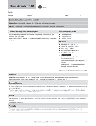 Editável e fotocopiável © Texto | Novo HGP 6.o
ano 47
Escola ________________________________________________________________________________________________________
Turma __________________ Aula n.o
_______________ Data ______ /________/ ________
Domínio: Portugal do século XVIII ao século XIX
Subdomínio: A Revolução Francesa de 1789 e seus reflexos em Portugal
Meta(s): 1. Conhecer e compreender a Revolução Francesa e as Invasões Napoléonicas
Descritores das aprendizagens desejadas Conteúdos / conceito(s)
1.6 Descrever sucintamente as três invasões napoléonicas, salientando os seus
episódios mais marcantes.
1.8 Referir a resistência popular e a ajuda militar inglesa na luta contra a ocupação
francesa.
ͻ A primeira invasão
ͻ A segunda invasão
ͻ A terceira invasão
Recursos
ͻ Manual (vol. 1) – págs. 52 e 53
ͻ Caderno de Atividades – Ficha 3
ͻ Atlas – Mapa 1 da Ficha 3
ͻ Friso Cronológico – Atividade 2
ͻ Bloco NEE* – Ficha 4
ͻ
Atividade Interativa – Os soldados das
Invasões Napoléonicas
Tudo isto é História (QR Code) – À grande e à
francesa
Filme (excerto) – As Linhas de Wellington
Atividade Interativa – Puzzle 5
* Para alunos com dificuldades de aprendizagem e/ou com NEE.
Momento 1
A) Exploração do «Relembra...», para articulação das aprendizagens adquiridas na aula anterior com os novos conteúdos.
B) Levantamento de ideias prévias dos alunos, com a realização da atividade «Para a próxima aula...».
Desenvolvimento
Os alunos trabalham os documentos propostos seguindo o guia orientador de questões, que devem ser respondidas individualmente, a
pares ou em grupo.
Pretende-se que os alunos conheçam e compreendam as movimentações e interação com outros povos (Franceses e Ingleses), e que
consequências daí decorreram em diferentes dimensões.
Síntese
Individualmente, os alunos são convidados a fazer uma síntese acerca dos contactos com outros povos (atividade a realizar em aula ou
em casa).
Resolução do «Agora...».
Avaliação
Formativa – todos os materiais produzidos pelos alunos, as suas respostas às tarefas realizadas, o possível trabalho de casa e a
progressão de ideias percecionada.
Plano de aula n.o
10 45 min.
 