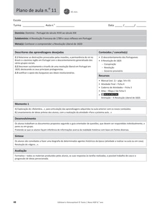 48 Editável e fotocopiável © Texto | Novo HGP 6.o
ano
Escola ________________________________________________________________________________________________________
Turma __________________ Aula n.o
_______________ Data ______ /________/ ________
Domínio: Domínio - Portugal do século XVIII ao século XIX
Subdomínio: A Revolução Francesa de 1789 e seus reflexos em Portugal
Meta(s): Conhecer e compreender a Revolução Liberal de 1820
Descritores das aprendizagens desejadas Conteúdos / conceito(s)
2.1 Relacionar as destruições provocadas pelas invasões, a permanência do rei no
Brasil e o domínio inglês em Portugal com o descontentamento generalizado dos
vários grupos sociais.
2.2 Descrever sucintamente o triunfo de uma revolução liberal em Portugal em
1820, destacando os seus principais protagonistas.
2.3 Justificar o apoio dos burgueses aos ideais revolucionários.
ͻ O descontentamento dos Portugueses
ͻ A Revolução de 1820
 Conspiração
 Revolução
 Governo provisório
Recursos
ͻ Manual (vol. 1) – págs. 54 e 55
ͻ Atividade Final – Ficha 4
ͻ Caderno de Atividades – Ficha 3
ͻ Atlas – Mapa 2 da Ficha 3
ͻ
Animação – A Revolução Liberal de 1820.
Momento 1
A) Exploração do «Relembra...», para articulação das aprendizagens adquiridas na aula anterior com os novos conteúdos.
B) Levantamento de ideias prévias dos alunos, com a realização da atividade «Para a próxima aula...».
Desenvolvimento
Os alunos trabalham os documentos propostos seguindo o guia orientador de questões, que devem ser respondidas individualmente, a
pares ou em grupo.
Pretende-se que os alunos façam inferência de informações acerca da realidade histórica com base em fontes diversas.
Síntese
Os alunos são convidados a fazer uma biografia de determinados agentes históricos da época (atividade a realizar na aula ou em casa).
Resolução do «Agora...».
Avaliação
Formativa – todos os materiais produzidos pelos alunos, as suas respostas às tarefas realizadas, o possível trabalho de casa e a
progressão de ideias percecionada.
Plano de aula n.o
11 45 min.
 