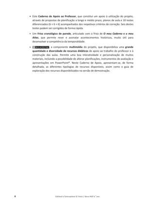 4 Editável e fotocopiável © Texto | Novo HGP 6.o
ano
ͻ Este Caderno de Apoio ao Professor, que constitui um apoio à utilização do projeto,
através de propostas de planificação a longo e médio prazo, planos de aula e 18 testes
diferenciados (6 + 6 + 6) acompanhados dos respetivos critérios de correção. Seis destes
testes podem ser corrigidos de forma rápida.
ͻ Um Friso cronológico de parede, articulado com o friso de O meu Caderno e o meu
Atlas, que permite rever e assinalar acontecimentos históricos, muito útil para
desenvolver a competência da temporalidade.
ͻ , a componente multimédia do projeto, que disponibiliza uma grande
quantidade e diversidade de recursos didáticos de apoio ao trabalho do professor e à
construção das aulas. Permite uma boa interatividade e personalização de muitos
materiais, incluindo a possibilidade de alterar planificações, instrumentos de avaliação e
apresentações em PowerPoint®. Neste Caderno de Apoio, apresentam-se, de forma
detalhada, as diferentes tipologias de recursos disponíveis, assim como o guia de
exploração dos recursos disponibilizados na versão de demostração.
,
,
 