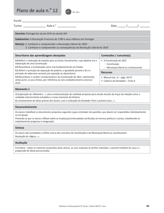 Editável e fotocopiável © Texto | Novo HGP 6.o
ano 49
Escola ________________________________________________________________________________________________________
Turma __________________ Aula n.o
_______________ Data ______ /________/ ________
Domínio: Portugal do século XVIII ao século XIX
Subdomínio: A Revolução Francesa de 1789 e seus reflexos em Portugal
Meta(s): 2. Conhecer e compreender a Revolução Liberal de 1820
3. Conhecer e compreender as consequências da Revolução Liberal de 1820
Descritores das aprendizagens desejadas Conteúdos / conceito(s)
2.4 Referir a realização de eleições para as Cortes Constituintes, cujo objetivo era a
elaboração de uma Constituição.
2.5 Reconhecer a Constituição como a lei fundamental de um Estado.
3.1 Referir o princípio da separação de poderes, a igualdade perante a lei e o
princípio da soberania nacional, por oposição ao absolutismo.
3.2 Reconhecer o caráter «revolucionário» da Constituição de 1822, salientando,
ainda assim, os seus limites, por referência ao voto verdadeiramente universal
atual.
ͻ A Constituição de 1822
 Constituição
 Monarquia liberal ou constitucional
Recursos
ͻ Manual (vol. 1) – págs. 56-57
ͻ Caderno de Atividades – Ficha 4
Momento 1
A) Exploração do «Relembra...», para contextualização da realidade proposta para estudo através do traçar de relações entre a
realidade anteriormente estudada e o novo momento da História.
B) Levantamento de ideias prévias dos alunos, com a realização da atividade «Para a próxima aula...».
Desenvolvimento
Os alunos trabalham os documentos propostos seguindo o guia orientador de questões, que devem ser respondidas individualmente
ou em grupo.
Pretende-se que os alunos reflitam sobre as mudanças/continuidades verificadas em termos políticos e sociais, trabalhando-se
implicitamente progresso e estagnação.
Síntese
Os alunos são convidados a refletir acerca dos conceitos de Constituição e de Monarquia liberal ou constitucional.
Resolução do «Agora...».
Avaliação
Formativa – todos os materiais produzidos pelos alunos, as suas respostas às tarefas realizadas, o possível trabalho de casa e a
progressão de ideias percecionada.
Plano de aula n.o
12 45 min.
 