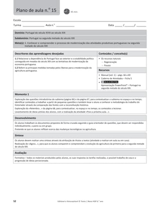 52 Editável e fotocopiável © Texto | Novo HGP 6.o
ano
Escola ________________________________________________________________________________________________________
Turma __________________ Aula n.o
_______________ Data ______ /________/ ________
Domínio: Portugal do século XVIII ao século XIX
Subdomínio: Portugal na segunda metade do século XIX
Meta(s): 1. Conhecer e compreender o processo de modernização das atividades produtivas portuguesas na segunda
metade do século XIX
Descritores das aprendizagens desejadas Conteúdos / conceito(s)
1.1 Relacionar a dependência de Portugal face ao exterior e a estabilidade política
conseguida em meados do século XIX com as tentativas de modernização da
economia portuguesa.
1.2 Referir as principais medidas tomadas pelos liberais para a modernização da
agricultura portuguesa.
ͻ Os recursos naturais
 Regeneração
 Pousio
Recursos
ͻ Manual (vol. 1) – págs. 66 a 69
ͻ Caderno de Atividades – Ficha 5
ͻ
Apresentação PowerPoint® – Portugal na
segunda metade do século XIX.
Momento 1
Exploração das questões introdutórias do subtema (página 66) e da página 67, para contextualizar o subtema no espaço e no tempo,
identificar conteúdos a trabalhar a partir de pequenas questões e também levar o aluno a conhecer a metodologia do trabalho do
historiador através da comparação das fontes com a reconstituição histórica.
Exploração do «Relembra...» da página 68, para contextualizar, no espaço e no tempo, os conteúdos a lecionar.
Levantamento de ideias prévias dos alunos, com a realização da atividade «Para a próxima aula...».
Desenvolvimento
Os alunos trabalham os documentos propostos de forma cruzada seguindo o guia orientador de questões, que devem ser respondidas
individualmente, a pares ou em grupo.
Pretende-se que os alunos reflitam acerca das mudanças tecnológicas na agricultura.
Síntese
Os alunos devem realizar uma síntese através da atribuição de títulos a textos (atividade a realizar em aula ou em casa).
Realização do «Agora...», para que os alunos comparem e compreendam a evolução da agricultura da primeira para a segunda metade
do século XIX.
Avaliação
Formativa – todos os materiais produzidos pelos alunos, as suas respostas às tarefas realizadas, o possível trabalho de casa e a
progressão de ideias percecionada.
Plano de aula n.o
15 45 min.
 