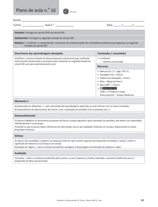 Editável e fotocopiável © Texto | Novo HGP 6.o
ano 53
Escola ________________________________________________________________________________________________________
Turma __________________ Aula n.o
_______________ Data ______ /________/ ________
Domínio: Portugal do século XVIII ao século XIX
Subdomínio: Portugal na segunda metade do século XIX
Meta(s): 1. Conhecer e compreender o processo de modernização das atividades produtivas portuguesas na segunda
metade do século XIX.
Descritores das aprendizagens desejadas Conteúdos / conceito(s)
1.3 Referir o alcance limitado do desenvolvimento industrial do país, verificado
neste período, destacando as principais zonas industriais na segunda metade do
século XIX num país maioritariamente rural.
ͻ A indústria
 Indústria mecanizada
Recursos
ͻ Manual (vol. 1) – págs. 70 e 71
ͻ Atividade Final – Ficha 6
ͻ Caderno de Atividades – Ficha 5
ͻ Atlas – Mapa da Ficha 5
ͻ Bloco NEE* – Ficha 6
ͻ
Vídeo – A máquina a vapor
Filme (excerto) – Tempos Modernos
Momento 1
A) Exploração do «Relembra...», para articulação das aprendizagens adquiridas na aula anterior com os novos conteúdos.
B) Levantamento de ideias prévias dos alunos, com a realização da atividade «Para a próxima aula...».
Desenvolvimento
Os alunos trabalham os documentos propostos de forma cruzada seguindo o guia orientador de questões, que devem ser respondidas
individualmente, ou em grupo.
Pretende-se que os alunos façam inferências de informações acerca das realidades históricas em estudo, relativamente às várias
dimensões históricas.
Síntese
Os alunos são convidados a elaborar um pequeno texto em que constem algumas das expressões facultadas, e ainda, a referir o
significado de indústria à luz da época em estudo.
Resolução do «Agora...» para os alunos perceberem vantagens e desvantagens da utilização da máquina a vapor.
Avaliação
Formativa – todos os materiais produzidos pelos alunos, as suas respostas às tarefas realizadas, o possível trabalho de casa e a
progressão de ideias percecionada.
Plano de aula n.o
16 45 min.
 