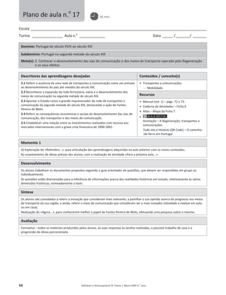 54 Editável e fotocopiável © Texto | Novo HGP 6.o
ano
Escola ________________________________________________________________________________________________________
Turma __________________ Aula n.o
_______________ Data ______ /________/ ________
Domínio: Portugal do século XVIII ao século XIX
Subdomínio: Portugal na segunda metade do século XIX
Meta(s): 2. Conhecer o desenvolvimento das vias de comunicação e dos meios de transporte operado pela Regeneração
e os seus efeitos
Descritores das aprendizagens desejadas Conteúdos / conceito(s)
2.1 Referir a ausência de uma rede de transportes e comunicação como um entrave
ao desenvolvimento do país até meados do século XIX.
2.2 Reconhecer a expansão da rede ferroviária, viária e o desenvolvimento dos
meios de comunicação na segunda metade do século XIX.
2.3 Apontar o Estado como o grande impulsionador da rede de transportes e
comunicação da segunda metade do século XIX, destacando a ação de Fontes
Pereira de Melo.
2.4 Referir as consequências económicas e sociais do desenvolvimento das vias de
comunicação, dos transportes e dos meios de comunicação.
2.5 Estabelecer uma relação entre os investimentos realizados com recurso aos
mercados internacionais com a grave crise financeira de 1890-1892.
ͻ Transportes e comunicações
 Mobilidade
Recursos
ͻ Manual (vol. 1) – págs. 72 e 73
ͻ Caderno de Atividades – Ficha 6
ͻ Atlas – Mapa da Ficha 7
ͻ
Animação – A Regeneração: transportes e
comunicações
Tudo isto é História (QR Code) – O caminho-
-de-ferro em Portugal
Momento 1
A) Exploração do «Relembra...», para articulação das aprendizagens adquiridas na aula anterior com os novos conteúdos.
B) Levantamento de ideias prévias dos alunos, com a realização da atividade «Para a próxima aula...».
Desenvolvimento
Os alunos trabalham os documentos propostos seguindo o guia orientador de questões, que devem ser respondidas em grupo ou
individualmente.
As questões estão direcionadas para a inferência de informações acerca das realidades históricas em estudo, relativamente às várias
dimensões históricas, nomeadamente o lazer.
Síntese
Os alunos são convidados a referir a inovação que consideram mais relevante; a partilhar a sua opinião acerca do progresso nos meios
de transporte da sua região, e ainda, referir o meio de comunicação que consideram ser o mais inovador (atividade a realizar em aula
ou em casa).
Realização do «Agora...», para conhecerem melhor o papel de Fontes Pereira de Melo, efetuando uma pesquisa sobre o mesmo.
Avaliação
Formativa – todos os materiais produzidos pelos alunos, as suas respostas às tarefas realizadas, o possível trabalho de casa e a
progressão de ideias percecionada.
Plano de aula n.o
17 45 min.
 