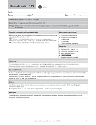 Editável e fotocopiável © Texto | Novo HGP 6.o
ano 57
Escola ________________________________________________________________________________________________________
Turma __________________ Aula n.o
_______________ Data ______ /________/ ________
Domínio: Portugal do século XVIII ao século XIX
Subdomínio: Portugal na segunda metade do século XIX
Meta(s): 4. Conhecer e compreender o aumento da população e o êxodo rural verificado na segunda metade
do século XIX
Descritores das aprendizagens desejadas Conteúdos / conceito(s)
4.1 Apontar as razões da diminuição da mortalidade e do consequente aumento da
população verificado neste período.
4.2 Relacionar a mecanização da agricultura, o crescimento da população e a
melhoria dos transportes com o êxodo rural e emigração verificados neste período.
4.3 Localizar os destinos do êxodo rural e da emigração neste período.
ͻ O crescimento da população
ͻ O êxodo rural e a emigração
 Êxodo rural
 Emigração
 Crescimento da população
Recursos
ͻ Manual (vol. 1) – págs. 82 e 83
ͻ Caderno de Atividades – Ficha 7
ͻ Atlas – Mapas da ficha 7
ͻ
Atividade Interativa – Puzzle 6
Momento 1
A) Exploração do «Relembra...», para articulação das aprendizagens adquiridas na aula anterior com os novos conteúdos.
B) Levantamento de ideias prévias dos alunos, com a realização da atividade «Para a próxima aula...».
Desenvolvimento
Os alunos trabalham os documentos propostos de forma cruzada seguindo o guia orientador de questões, que devem ser respondidas
individualmente, a pares ou em grupo.
Pretende-se que os alunos percebam e reflitam sobre a importância da contagem da população e do crescimento populacional em
meados do século XIX, e as suas consequências.
Síntese
Individualmente, os alunos deverão aplicar as suas novas ideias acerca dos conceitos desenvolvidos: Êxodo rural, Emigração e
Crescimento da população.
Realização do «Agora...», para que os alunos compreendam o que leva as pessoas a emigrar.
Avaliação
Formativa – todos os materiais produzidos pelos alunos, as suas respostas às tarefas realizadas, o possível trabalho de casa e a
progressão de ideias percecionada.
Plano de aula n.o
19 45 min.
 