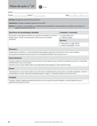 58 Editável e fotocopiável © Texto | Novo HGP 6.o
ano
Escola ________________________________________________________________________________________________________
Turma __________________ Aula n.o
_______________ Data ______ /________/ ________
Domínio: Portugal do século XVIII ao século XIX
Subdomínio: Portugal na segunda metade do século XIX
Meta(s): 5. Conhecer e compreender as características da sociedade e a vida quotidiana nas cidades e nos campos na
segunda metade do século XIX
Descritores das aprendizagens desejadas Conteúdos / conceito(s)
5.1 Conhecer a organização social liberal, por oposição à sociedade do século XVIII.
5.2 Reconhecer o caráter eminentemente rural da economia e sociedade
portuguesa.
ͻ A organização social
ͻ A vida nos campos
Recursos
ͻ Manual (vol. 1) – págs. 84 e 85
ͻ Caderno de Atividades – Ficha 7
Momento 1
A) Exploração do «Relembra...», para articulação das aprendizagens adquiridas na aula anterior com os novos conteúdos.
B) Levantamento de ideias prévias dos alunos, com a realização da atividade «Para a próxima aula...».
Desenvolvimento
Os alunos trabalham os documentos propostos de forma cruzada seguindo o guia orientador de questões, que devem ser respondidas
individualmente, a pares ou em grupo.
Pretende-se que os alunos reflitam sobre a nova organização social portuguesa e sobre a vida nos campos.
Síntese
Individualmente, os alunos devem realizar uma síntese através da elaboração de um texto sobre os conteúdos trabalhados, relativos à
vida quotidiana no campo, resolvendo a atividade proposta no «Agora...». (atividade a realizar em aula ou em casa).
Avaliação
Formativa – todos os materiais produzidos pelos alunos, as suas respostas às tarefas realizadas, o possível trabalho de casa e a
progressão de ideias percecionada.
Plano de aula n.o
20 45 min.
 