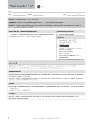 60 Editável e fotocopiável © Texto | Novo HGP 6.o
ano
Escola ________________________________________________________________________________________________________
Turma __________________ Aula n.o
_______________ Data ______ /________/ ________
Domínio: Portugal do século XVIII ao século XIX
Subdomínio: Portugal na segunda metade do século XIX / A vida quotidiana nas cidades
Meta(s): 5. Conhecer e compreender as características da sociedade e a vida quotidiana nas cidades e nos campos na
segunda metade do século XIX
Descritores das aprendizagens desejadas Conteúdos / conceito(s)
5.3 Caracterizar a modernização das cidades ocorrida neste período, salientando
preocupações que continuam a existir no urbanismo atual.
ͻ A vida nas grandes cidades
Recursos
ͻ Manual (vol. 1) – págs. 88 e 89
ͻ Caderno de Atividades – Ficha 8
ͻ Bloco NEE* – Ficha 8
ͻ
Animação – A vida quotidiana na segunda
metade do século XIX
Áudio – Fado choradinho
Áudio – A Serrana
Tudo isto é História (QR Code) – Tirar o
cavalo da chuva
* Para alunos com dificuldades de aprendizagem e/ou com NEE.
Momento 1
A) Exploração do «Relembra...», para articulação das aprendizagens adquiridas na aula anterior com os novos conteúdos.
B) Levantamento de ideias prévias dos alunos, com a realização da atividade «Para a próxima aula...».
Desenvolvimento
Os alunos trabalham os documentos propostos de forma cruzada seguindo o guia orientador de questões, que devem ser respondidas
individualmente, a pares ou em grupo.
As questões estão direcionadas para a inferência de informações acerca da realidade histórica em estudo, no que à vida na cidade diz
respeito, nomeadamente habitação e divertimentos.
Síntese
Os alunos são convidados a imaginar que são burgueses e vivem na época em estudo; depois são convidados a escrever um texto sobre
o seu quotidiano.
Resolução do «Agora...» da página 89.
Avaliação
Formativa – todos os materiais produzidos pelos alunos, as suas respostas às tarefas realizadas, o possível trabalho de casa e a
progressão de ideias percecionada.
Plano de aula n.o
22 45 min.
 