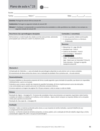 Editável e fotocopiável © Texto | Novo HGP 6.o
ano 61
Escola ________________________________________________________________________________________________________
Turma __________________ Aula n.o
_______________ Data ______ /________/ ________
Domínio: Portugal do século XVIII ao século XIX
Subdomínio: Portugal na segunda metade do século XIX
Meta(s): 5. Conhecer e compreender as características da sociedade e a vida quotidiana nas cidades e nos campos na
segunda metade do século XIX
Descritores das aprendizagens desejadas Conteúdos / conceito(s)
5.3 Caracterizar a modernização das cidades ocorrida neste período, salientando
preocupações que continuam a existir no urbanismo atual.
ͻ A vida nas grandes cidades (continuação)
ͻ A «arquitetura do ferro» e a literatura
 Proletariado
Recursos
ͻ Manual (vol. 1) – págs. 90 e 95
ͻ Atividade Final – Ficha 9
ͻ Caderno de Atividades – Ficha 8
ͻ Friso Cronológico – Atividade 5
ͻ
Vídeo – A «arquitetura do ferro»
Jogo – Quem quer ser historiador? (Tema 4)
Teste Interativo – Portugal na segunda
metade do século XIX
Momento 1
A) Exploração do «Relembra...», para articulação das aprendizagens adquiridas na aula anterior com os novos conteúdos.
B) Levantamento de ideias prévias dos alunos, com a realização da atividade «Para a próxima aula...» da aula anterior.
Desenvolvimento
Os alunos trabalham os documentos propostos de forma cruzada seguindo o guia orientador de questões, que devem ser respondidas
individualmente, a pares ou em grupo.
Pretende-se que os alunos, através das respostas às questões formuladas, de forma implícita pensem acerca das alterações
e das continuidades que se podem perscrutar em diferentes contextos históricos.
Os alunos exploram as imagens das páginas 92 e 93 para comparar a vida no campo e a vida na cidade.
Síntese
Resolução do «Agora...» da página 91 – Os alunos são convidados a fazer uma entrevista a um operário, inquirindo-o sobre horário,
condições de trabalho, se trabalha com mulheres, se tem sindicato… depois, devem comparar as respostas obtidas com as situações
vividas pelos operários do século XIX.
Resolução do «Sou capaz de...» da página 94.
Avaliação
Formativa – todos os materiais produzidos pelos alunos, as suas respostas às tarefas realizadas, o possível trabalho de casa
e a progressão de ideias percecionada.
Sumativa – no final do estudo das temáticas propostas, os alunos podem, com a realização da ficha de trabalho «Agora faço a minha
autoavaliação» (página 95), aferir o seu grau de aprendizagem.
Plano de aula n.o
23 45 min.
 