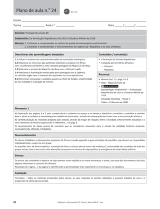 62 Editável e fotocopiável © Texto | Novo HGP 6.o
ano
Escola ________________________________________________________________________________________________________
Turma __________________ Aula n.o
_______________ Data ______ /________/ ________
Domínio: Portugal do século XX
Subdomínio: Da Revolução Republicana de 1910 à Ditadura Militar de 1926
Meta(s): 1. Conhecer e compreender as razões da queda da monarquia constitucional
2. Conhecer e compreender o funcionamento do regime da I República e os seus símbolos
Descritores das aprendizagens desejadas Conteúdos / conceito(s)
1.1 Indicar os motivos do crescente descrédito da instituição monárquica.
1.2 Relacionar os interesses das potências industriais europeias em África
com a Conferência de Berlim e com o projeto português do Mapa Cor-de-Rosa.
1.3 Relacionar o projeto do Mapa Cor-de-Rosa com o Ultimato Inglês.
1.4 Relacionar a humilhação sentida pelo povo português face à cedência
ao Ultimato Inglês com o aumento dos apoiantes da causa republicana.
2.1 Diferenciar monarquia e república quanto ao chefe de Estado, à legitimidade
do seu mandato e à duração do mesmo.
ͻ A formação do Partido Republicano
ͻ A disputa por territórios africanos
 Ultimato
 República
Recursos
ͻ Manual (vol. 2) – págs. 6 a 9
ͻ Atlas – Mapa da Ficha 10
ͻ
Apresentação PowerPoint® – A Revolução
Republicana de 1910 e a Ditadura Militar de
1926
Atividade Interativa – Puzzle 7
Vídeo – O Ultimato de 1890
Momento 1
A) Exploração das páginas 6 e 7 para contextualizar o subtema no espaço e no tempo e identificar conteúdos a trabalhar e também
levar o aluno a conhecer a metodologia do trabalho do historiador, através da comparação das fontes com a reconstituição histórica.
B) Contextualização da realidade proposta para estudo, através do traçar de relações entre a realidade anteriormente estudada e o
novo momento da História explorando o «Relembra...» da pág. 8.
C) Levantamento de ideias acerca de conceitos que se consideram relevantes para o estudo da realidade histórica proposta,
nomeadamente Ultimato e República.
Desenvolvimento
Os alunos trabalham os documentos propostos de forma cruzada seguindo o guia orientador de questões, que devem ser respondidas
individualmente, a pares ou em grupo.
As questões têm, de forma implícita, a intenção de fazer os alunos pensar acerca da mudança / continuidade das condições de vida dos
grupos sociais, bem como acerca das alterações propostas em termos de mapa político e emergência de novas ideias políticas.
Síntese
Os alunos são convidados a explicar se hoje vivemos numa república ou numa monarquia, e ainda, com qual dos documentos das duas
páginas relacionam o conceito de Ultimato.
Resolução do «Agora...» da página 9, identificando a personalidade mais importante na monarquia e na república.
Avaliação
Formativa – todos os materiais produzidos pelos alunos, as suas respostas às tarefas realizadas, o possível trabalho de casa e a
progressão de ideias percecionada.
Plano de aula n.o
24 45 min.
 
