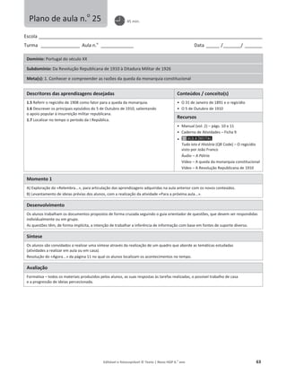 Editável e fotocopiável © Texto | Novo HGP 6.o
ano 63
Escola ________________________________________________________________________________________________________
Turma __________________ Aula n.o
_______________ Data ______ /________/ ________
Domínio: Portugal do século XX
Subdomínio: Da Revolução Republicana de 1910 à Ditadura Militar de 1926
Meta(s): 1. Conhecer e compreender as razões da queda da monarquia constitucional
Descritores das aprendizagens desejadas Conteúdos / conceito(s)
1.5 Referir o regicídio de 1908 como fator para a queda da monarquia.
1.6 Descrever os principais episódios do 5 de Outubro de 1910, salientando
o apoio popular à insurreição militar republicana.
1.7 Localizar no tempo o período da I República.
ͻ O 31 de Janeiro de 1891 e o regicídio
ͻ O 5 de Outubro de 1910
Recursos
ͻ Manual (vol. 2) – págs. 10 e 11
ͻ Caderno de Atividades – Ficha 9
ͻ
Tudo isto é História (QR Code) – O regicídio
visto por João Franco
Áudio – A Pátria
Vídeo – A queda da monarquia constitucional
Vídeo – A Revolução Republicana de 1910
Momento 1
A) Exploração do «Relembra...», para articulação das aprendizagens adquiridas na aula anterior com os novos conteúdos.
B) Levantamento de ideias prévias dos alunos, com a realização da atividade «Para a próxima aula...».
Desenvolvimento
Os alunos trabalham os documentos propostos de forma cruzada seguindo o guia orientador de questões, que devem ser respondidas
individualmente ou em grupo.
As questões têm, de forma implícita, a intenção de trabalhar a inferência de informação com base em fontes de suporte diverso.
Síntese
Os alunos são convidados a realizar uma síntese através da realização de um quadro que aborde as temáticas estudadas
(atividades a realizar em aula ou em casa).
Resolução do «Agora...» da página 11 no qual os alunos localizam os acontecimentos no tempo.
Avaliação
Formativa – todos os materiais produzidos pelos alunos, as suas respostas às tarefas realizadas, o possível trabalho de casa
e a progressão de ideias percecionada.
Plano de aula n.o
25 45 min.
 