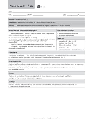 64 Editável e fotocopiável © Texto | Novo HGP 6.o
ano
Escola ________________________________________________________________________________________________________
Turma __________________ Aula n.o
_______________ Data ______ /________/ ________
Domínio: Portugal do século XX
Subdomínio: Da Revolução Republicana de 1910 à Ditadura Militar de 1926
Meta(s): 2. Conhecer e compreender o funcionamento do regime da I República e os seus símbolos
Descritores das aprendizagens desejadas Conteúdos / conceito(s)
2.1 Diferenciar Monarquia e República quanto ao chefe de Estado, à legitimidade
do seu mandato e à duração do mesmo.
2.2 Conhecer os símbolos da República Portuguesa.
2.3 Caracterizar o regime republicano a partir da Constituição de 1911, salientando
semelhanças e diferenças relativamente à Constituição da Monarquia
Constitucional.
2.4 Indicar o Parlamento como o órgão político mais importante na I República.
2.5 Reconhecer a manutenção de limitações no sufrágio durante a I República, por
comparação à situação atual.
ͻ As principais medidas republicanas
ͻ A Constituição Republicana
Recursos
ͻ Manual (vol. 2) – págs. 12 e 13
ͻ Atividade Final – Ficha 10
ͻ Caderno de Atividades – Ficha 9
ͻ Bloco NEE* – Ficha 9
* Para alunos com dificuldades de aprendizagem e/ou com NEE.
Momento 1
A) Exploração do «Relembra...», para articulação das aprendizagens adquiridas na aula anterior com os novos conteúdos.
B) Levantamento de ideias prévias dos alunos, com a realização da atividade «Para a próxima aula...».
Desenvolvimento
Os alunos trabalham os documentos propostos de forma cruzada seguindo o guia orientador de questões, que devem ser respondidas
individualmente, a pares ou em grupo.
Pretende-se que os alunos sejam capazes de selecionar informação relevante e relatar momentos/medidas marcantes
para a História de Portugal.
Síntese
Os alunos são convidados a refletir acerca da igualdade de direito de voto com base na Constituição Republicana.
Resolução do «Agora...», acerca de quem detém os poderes.
Avaliação
Formativa – todos os materiais produzidos pelos alunos, as suas respostas às tarefas realizadas, o possível trabalho de casa
e a progressão de ideias percecionada.
Plano de aula n.o
26 45 min.
 