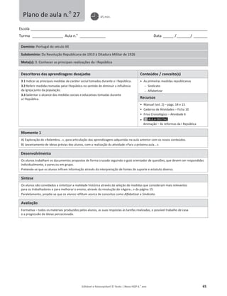 Editável e fotocopiável © Texto | Novo HGP 6.o
ano 65
Escola ________________________________________________________________________________________________________
Turma __________________ Aula n.o
_______________ Data ______ /________/ ________
Domínio: Portugal do século XX
Subdomínio: Da Revolução Republicana de 1910 à Ditadura Militar de 1926
Meta(s): 3. Conhecer as principais realizações da I República
Descritores das aprendizagens desejadas Conteúdos / conceito(s)
3.1 Indicar as principais medidas de caráter social tomadas durante a I República.
3.2 Referir medidas tomadas pela I República no sentido de diminuir a influência
da Igreja junto da população.
3.3 Salientar o alcance das medidas sociais e educativas tomadas durante
a I República.
ͻ As primeiras medidas republicanas
 Sindicato
 Alfabetizar
Recursos
ͻ Manual (vol. 2) – págs. 14 e 15
ͻ Caderno de Atividades – Ficha 10
ͻ Friso Cronológico – Atividade 6
ͻ
Animação – As reformas da I República
Momento 1
A) Exploração do «Relembra...», para articulação das aprendizagens adquiridas na aula anterior com os novos conteúdos.
B) Levantamento de ideias prévias dos alunos, com a realização da atividade «Para a próxima aula...».
Desenvolvimento
Os alunos trabalham os documentos propostos de forma cruzada seguindo o guia orientador de questões, que devem ser respondidas
individualmente, a pares ou em grupo.
Pretende-se que os alunos infiram informação através da interpretação de fontes de suporte e estatuto diverso.
Síntese
Os alunos são convidados a sintetizar a realidade histórica através da seleção de medidas que consideram mais relevantes
para os trabalhadores e para melhorar o ensino, através da resolução do «Agora...» da página 15.
Paralelamente, propõe-se que os alunos reflitam acerca de conceitos como Alfabetizar e Sindicato.
Avaliação
Formativa – todos os materiais produzidos pelos alunos, as suas respostas às tarefas realizadas, o possível trabalho de casa
e a progressão de ideias percecionada.
Plano de aula n.o
27 45 min.
 