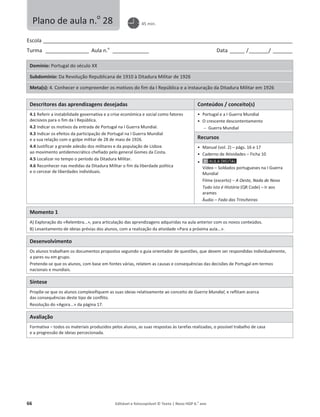 66 Editável e fotocopiável © Texto | Novo HGP 6.o
ano
Escola ________________________________________________________________________________________________________
Turma __________________ Aula n.o
_______________ Data ______ /________/ ________
Domínio: Portugal do século XX
Subdomínio: Da Revolução Republicana de 1910 à Ditadura Militar de 1926
Meta(s): 4. Conhecer e compreender os motivos do fim da I República e a instauração da Ditadura Militar em 1926
Descritores das aprendizagens desejadas Conteúdos / conceito(s)
4.1 Referir a instabilidade governativa e a crise económica e social como fatores
decisivos para o fim da I República.
4.2 Indicar os motivos da entrada de Portugal na I Guerra Mundial.
4.3 Indicar os efeitos da participação de Portugal na I Guerra Mundial
e a sua relação com o golpe militar de 28 de maio de 1926.
4.4 Justificar a grande adesão dos militares e da população de Lisboa
ao movimento antidemocrático chefiado pelo general Gomes da Costa.
4.5 Localizar no tempo o período da Ditadura Militar.
4.6 Reconhecer nas medidas da Ditadura Militar o fim da liberdade política
e o cercear de liberdades individuais.
ͻ Portugal e a I Guerra Mundial
ͻ O crescente descontentamento
 Guerra Mundial
Recursos
ͻ Manual (vol. 2) – págs. 16 e 17
ͻ Caderno de Atividades – Ficha 10
ͻ
Vídeo – Soldados portugueses na I Guerra
Mundial
Filme (excerto) – A Oeste, Nada de Novo
Tudo isto é História (QR Code) – Ir aos
arames
Áudio – Fado das Trincheiras
Momento 1
A) Exploração do «Relembra...», para articulação das aprendizagens adquiridas na aula anterior com os novos conteúdos.
B) Levantamento de ideias prévias dos alunos, com a realização da atividade «Para a próxima aula...».
Desenvolvimento
Os alunos trabalham os documentos propostos seguindo o guia orientador de questões, que devem ser respondidas individualmente,
a pares ou em grupo.
Pretende-se que os alunos, com base em fontes várias, relatem as causas e consequências das decisões de Portugal em termos
nacionais e mundiais.
Síntese
Propõe-se que os alunos complexifiquem as suas ideias relativamente ao conceito de Guerra Mundial, e reflitam acerca
das consequências deste tipo de conflito.
Resolução do «Agora...» da página 17.
Avaliação
Formativa – todos os materiais produzidos pelos alunos, as suas respostas às tarefas realizadas, o possível trabalho de casa
e a progressão de ideias percecionada.
Plano de aula n.o
28 45 min.
 