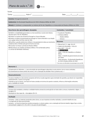 Editável e fotocopiável © Texto | Novo HGP 6.o
ano 67
Escola ________________________________________________________________________________________________________
Turma __________________ Aula n.o
_______________ Data ______ /________/ ________
Domínio: Portugal do século XX
Subdomínio: Da Revolução Republicana de 1910 à Ditadura Militar de 1926
Meta(s): 4. Conhecer e compreender os motivos do fim da I República e a instauração da Ditadura Militar em 1926
Descritores das aprendizagens desejadas Conteúdos / conceito(s)
4.1 Referir a instabilidade governativa e a crise económica e social como fatores
decisivos para o fim da I República.
4.2 Indicar os motivos da entrada de Portugal na I Guerra Mundial.
4.3 Indicar os efeitos da participação de Portugal na I Guerra Mundial e sua relação
com o golpe militar de 28 de maio de 1926.
4.4 Justificar a grande adesão dos militares e da população de Lisboa ao movimento
antidemocrático chefiado pelo general Gomes da Costa.
4.5 Localizar no tempo o período da Ditadura Militar.
4.6 Reconhecer nas medidas da Ditadura Militar o fim da liberdade política
e o cercear de liberdades individuais.
ͻ A queda da I República
ͻ A Ditadura Militar
 Ditadura Militar
 Censura
Recursos
ͻ Manual (vol. 2) – págs. 18 a 23
ͻ Caderno de Atividades – Ficha 10
ͻ Bloco NEE* – Ficha 10
ͻ
Vídeo – O fim da I República e a Ditadura
Militar
Vídeo – O desfile do general Gomes da Costa
em Lisboa
Teste Interativo – Da Revolução Republicana
de 1910 à Ditadura Militar de 1926
* Para alunos com dificuldades de aprendizagem e/ou com NEE.
Momento 1
A) Exploração do «Relembra...», para articulação das aprendizagens adquiridas na aula anterior com os novos conteúdos.
B) Levantamento de ideias prévias dos alunos, com a realização da atividade «Para a próxima aula...».
Desenvolvimento
Os alunos trabalham os documentos propostos de forma cruzada seguindo o guia orientador de questões, que devem ser respondidas
individualmente, a pares ou em grupo.
Pretende-se que os alunos, com base em fontes variadas em termos de suporte e estatuto, infiram as informações relevantes
para a realidade em estudo.
Síntese
Os alunos são convidados a sintetizar a realidade histórica através da construção de um texto sobre a censura, resolvendo o «Agora...»
da página 19.
Resolução do «Sou capaz de...» das páginas 20 e 21.
Avaliação
Formativa – todos os materiais produzidos pelos alunos, as suas respostas às tarefas realizadas, o possível trabalho de casa
e a progressão de ideias percecionada.
Sumativa – no final do estudo das temáticas propostas, os alunos podem, com a realização da ficha de trabalho «Agora faço a minha
autoavaliação» (páginas 22 e 23), aferir o seu grau de aprendizagem.
Plano de aula n.o
29 45 min.
 