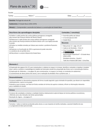 68 Editável e fotocopiável © Texto | Novo HGP 6.o
ano
Escola ________________________________________________________________________________________________________
Turma __________________ Aula n.o
_______________ Data ______ /________/ ________
Domínio: Portugal do século XX
Subdomínio: O Estado Novo (1933-1974)
Meta(s): 1. Compreender a ascensão de Salazar e a construção do Estado Novo
Descritores das aprendizagens desejadas Conteúdos / conceito(s)
1.1 Referir o saldo positivo das contas públicas portuguesas conseguido
pelo ministro das Finanças António de Oliveira Salazar.
1.2 Relacionar o saldo positivo das contas públicas portuguesas conseguido
pelo ministro das finanças António de Oliveira Salazar com a sua rápida ascensão
no poder.
1.3 Indicar as medidas tomadas por Salazar para resolver o problema financeiro
do país.
1.4 Salientar na Constituição de 1933 a supremacia do poder executivo
e a existência de um partido único.
1.5 Reconhecer o carácter ditatorial do Estado Novo.
ͻ Ascensão política de Salazar
ͻ A Constituição de 1933
ͻ Estado Novo
Recursos
ͻ Manual (vol. 2) – págs. 24 a 27
ͻ Caderno de Atividades – Ficha 11
ͻ Friso Cronológico – Atividade 7
ͻ
Apresentação PowerPoint® – O Estado Novo
(1933-1974).
Atividade Interativa – Puzzle 8
Tudo isto é História (QR Code) – Corta-fitas
Momento 1
A) Exploração das páginas 24 e 25, para contextualizar o subtema no espaço e no tempo, identificar conteúdos a trabalhar e também
levar o aluno a conhecer a metodologia do trabalho do historiador através da comparação das fontes com a reconstituição histórica.
B) Exploração do «Relembra...» da página 26, para contextualizar, no espaço e no tempo, os conteúdos do subdomínio.
C) Levantamento de ideias prévias dos alunos, com a realização da atividade «Para a próxima aula...».
Desenvolvimento
Os alunos trabalham os documentos propostos de forma cruzada seguindo o guia orientador de questões, que devem ser respondidas
individualmente, a pares ou em grupo.
Pretende-se que os alunos, com base em fontes variadas em termos de suporte e estatuto, infiram as informações relevantes
para a realidade em estudo.
Síntese
Os alunos são convidados a sintetizar a realidade histórica relativamente à ação de Salazar em termos políticos e económicos,
refletindo acerca das intenções das fontes apresentadas.
Resolução do «Agora...» da página 27.
Avaliação
Formativa – todos os materiais produzidos pelos alunos, as suas respostas às tarefas realizadas, o possível trabalho de casa
e a progressão de ideias percecionada.
Plano de aula n.o
30 45 min.
 