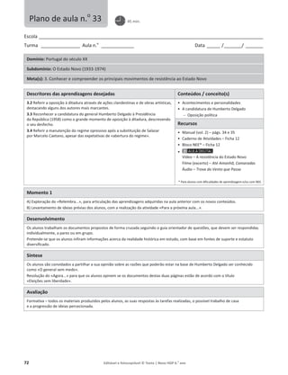72 Editável e fotocopiável © Texto | Novo HGP 6.o
ano
Escola ________________________________________________________________________________________________________
Turma __________________ Aula n.o
_______________ Data ______ /________/ ________
Domínio: Portugal do século XX
Subdomínio: O Estado Novo (1933-1974)
Meta(s): 3. Conhecer e compreender os principais movimentos de resistência ao Estado Novo
Descritores das aprendizagens desejadas Conteúdos / conceito(s)
3.2 Referir a oposição à ditadura através de ações clandestinas e de obras artísticas,
destacando alguns dos autores mais marcantes.
3.3 Reconhecer a candidatura do general Humberto Delgado à Presidência
da República (1958) como o grande momento de oposição à ditadura, descrevendo
o seu desfecho.
3.4 Referir a manutenção do regime opressivo após a substituição de Salazar
por Marcelo Caetano, apesar das expetativas de «abertura do regime».
ͻ Acontecimentos e personalidades
ͻ A candidatura de Humberto Delgado
 Oposição política
Recursos
ͻ Manual (vol. 2) – págs. 34 e 35
ͻ Caderno de Atividades – Ficha 12
ͻ Bloco NEE* – Ficha 12
ͻ
Vídeo – A resistência do Estado Novo
Filme (excerto) – Até Amanhã, Camaradas
Áudio – Trova do Vento que Passa
* Para alunos com dificuldades de aprendizagem e/ou com NEE.
Momento 1
A) Exploração do «Relembra...», para articulação das aprendizagens adquiridas na aula anterior com os novos conteúdos.
B) Levantamento de ideias prévias dos alunos, com a realização da atividade «Para a próxima aula...».
Desenvolvimento
Os alunos trabalham os documentos propostos de forma cruzada seguindo o guia orientador de questões, que devem ser respondidas
individualmente, a pares ou em grupo.
Pretende-se que os alunos infiram informações acerca da realidade histórica em estudo, com base em fontes de suporte e estatuto
diversificado.
Síntese
Os alunos são convidados a partilhar a sua opinião sobre as razões que poderão estar na base de Humberto Delgado ser conhecido
como «O general sem medo».
Resolução do «Agora...» para que os alunos opinem se os documentos destas duas páginas estão de acordo com o título
«Eleições sem liberdade».
Avaliação
Formativa – todos os materiais produzidos pelos alunos, as suas respostas às tarefas realizadas, o possível trabalho de casa
e a progressão de ideias percecionada.
Plano de aula n.o
33 45 min.
 