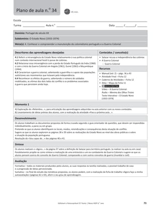 Editável e fotocopiável © Texto | Novo HGP 6.o
ano 73
Escola ________________________________________________________________________________________________________
Turma __________________ Aula n.o
_______________ Data ______ /________/ ________
Domínio: Portugal do século XX
Subdomínio: O Estado Novo (1933-1974)
Meta(s): 4. Conhecer e compreender a manutenção do colonialismo português e a Guerra Colonial
Descritores das aprendizagens desejadas Conteúdos / conceito(s)
4.1 Referir a intransigência do Estado Novo relativamente à sua política colonial
num contexto internacional hostil à posse de colónias.
4.2 Relacionar essa intransigência com a perda do Estado Português da Índia (1960)
e com o início da Guerra Colonial em Angola (1961), Guiné (1963) e Moçambique
(1964).
4.3 Caracterizar a guerra colonial, salientando a guerrilha e o apoio das populações
autóctones aos movimentos que lutavam pela independência.
4.4 Reconhecer os efeitos da guerra, salientando o número de soldados
mobilizados, as vítimas dos dois lados do conflito e os problemas associados
à guerra que persistem ainda hoje.
ͻ Salazar recusa a independência das colónias
ͻ A Guerra Colonial
 Guerra Colonial
Recursos
ͻ Manual (vol. 2) – págs. 36 a 43
ͻ Atividade Final – Ficha 12
ͻ Caderno de Atividades – Ficha 12
ͻ Atlas – Mapa da Ficha 11
ͻ
Vídeo – A Guerra Colonial.
Áudio – Menina dos Olhos Tristes
Teste Interativo – O Estado Novo
(1933-1974)
Momento 1
A) Exploração do «Relembra...», para articulação das aprendizagens adquiridas na aula anterior com os novos conteúdos.
B) Levantamento de ideias prévias dos alunos, com a realização da atividade «Para a próxima aula...».
Desenvolvimento
Os alunos trabalham os documentos propostos de forma cruzada seguindo o guia orientador de questões, que devem ser respondidas
individualmente, a pares ou em grupo.
Pretende-se que os alunos identifiquem os locais, modos, reivindicações e consequências desta situação de conflito.
Sugere-se que os alunos explorem as páginas 38 e 39 sobre as realizações do Estado Novo ao nível das obras públicas e sobre
a situação da população portuguesa.
Resolução do «Sou capaz de...» das páginas 40 e 41.
Síntese
Os alunos realizam o «Agora...» da página 37 sobre a definição de Salazar para território português. (a realizar na aula ou em casa)
Paralelamente propõe-se como síntese a realização de uma entrevista a um ex-combatente da Guerra Colonial e sugere-se que os
alunos pensem acerca do conceito de Guerra Colonial, comparando-o com outros conceitos de guerra (mundial e civil).
Avaliação
Formativa – todos os materiais produzidos pelos alunos, as suas respostas às tarefas realizadas, o possível trabalho de casa
e a progressão de ideias percecionada.
Sumativa – no final do estudo das temáticas propostas, os alunos podem, com a realização da ficha de trabalho «Agora faço a minha
autoavaliação» (páginas 42 e 43), aferir o seu grau de aprendizagem.
Plano de aula n.o
34 45 min.
 