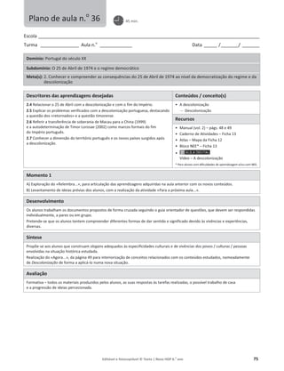 Editável e fotocopiável © Texto | Novo HGP 6.o
ano 75
Escola ________________________________________________________________________________________________________
Turma __________________ Aula n.o
_______________ Data ______ /________/ ________
Domínio: Portugal do século XX
Subdomínio: O 25 de Abril de 1974 e o regime democrático
Meta(s): 2. Conhecer e compreender as consequências do 25 de Abril de 1974 ao nível da democratização do regime e da
descolonização
Descritores das aprendizagens desejadas Conteúdos / conceito(s)
2.4 Relacionar o 25 de Abril com a descolonização e com o fim do Império.
2.5 Explicar os problemas verificados com a descolonização portuguesa, destacando
a questão dos «retornados» e a questão timorense.
2.6 Referir a transferência de soberania de Macau para a China (1999)
e a autodeterminação de Timor Lorosae (2002) como marcos formais do fim
do Império português.
2.7 Conhecer a dimensão do território português e os novos países surgidos após
a descolonização.
ͻ A descolonização
 Descolonização
Recursos
ͻ Manual (vol. 2) – págs. 48 e 49
ͻ Caderno de Atividades – Ficha 13
ͻ Atlas – Mapa da Ficha 12
ͻ Bloco NEE* – Ficha 13
ͻ
Vídeo – A descolonização
* Para alunos com dificuldades de aprendizagem e/ou com NEE.
Momento 1
A) Exploração do «Relembra...», para articulação das aprendizagens adquiridas na aula anterior com os novos conteúdos.
B) Levantamento de ideias prévias dos alunos, com a realização da atividade «Para a próxima aula...».
Desenvolvimento
Os alunos trabalham os documentos propostos de forma cruzada seguindo o guia orientador de questões, que devem ser respondidas
individualmente, a pares ou em grupo.
Pretende-se que os alunos tentem compreender diferentes formas de dar sentido e significado devido às vivências e experiências,
diversas.
Síntese
Propõe-se aos alunos que construam slogans adequados às especificidades culturais e de vivências dos povos / culturas / pessoas
envolvidas na situação histórica estudada.
Realização do «Agora...», da página 49 para interiorização de conceitos relacionados com os conteúdos estudados, nomeadamente
de Descolonização de forma a aplicá-lo numa nova situação.
Avaliação
Formativa – todos os materiais produzidos pelos alunos, as suas respostas às tarefas realizadas, o possível trabalho de casa
e a progressão de ideias percecionada.
Plano de aula n.o
36 45 min.
 