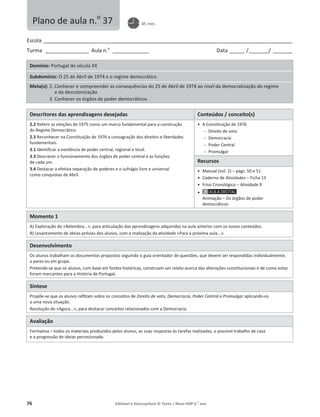 76 Editável e fotocopiável © Texto | Novo HGP 6.o
ano
Escola ________________________________________________________________________________________________________
Turma __________________ Aula n.o
_______________ Data ______ /________/ ________
Domínio: Portugal do século XX
Subdomínio: O 25 de Abril de 1974 e o regime democrático
Meta(s): 2. Conhecer e compreender as consequências do 25 de Abril de 1974 ao nível da democratização do regime
e da descolonização
3. Conhecer os órgãos de poder democráticos
Descritores das aprendizagens desejadas Conteúdos / conceito(s)
2.2 Referir as eleições de 1975 como um marco fundamental para a construção
do Regime Democrático.
2.3 Reconhecer na Constituição de 1976 a consagração dos direitos e liberdades
fundamentais.
3.1 Identificar a existência de poder central, regional e local.
3.3 Descrever o funcionamento dos órgãos de poder central e as funções
de cada um.
3.4 Destacar a efetiva separação de poderes e o sufrágio livre e universal
como conquistas de Abril.
ͻ A Constituição de 1976
 Direito de voto
 Democracia
 Poder Central
 Promulgar
Recursos
ͻ Manual (vol. 2) – págs. 50 e 51
ͻ Caderno de Atividades – Ficha 13
ͻ Friso Cronológico – Atividade 9
ͻ
Animação – Os órgãos de poder
democráticos
Momento 1
A) Exploração do «Relembra...», para articulação das aprendizagens adquiridas na aula anterior com os novos conteúdos.
B) Levantamento de ideias prévias dos alunos, com a realização da atividade «Para a próxima aula...».
Desenvolvimento
Os alunos trabalham os documentos propostos seguindo o guia orientador de questões, que devem ser respondidas individualmente,
a pares ou em grupo.
Pretende-se que os alunos, com base em fontes históricas, construam um relato acerca das alterações constitucionais e de como estas
foram marcantes para a História de Portugal.
Síntese
Propõe-se que os alunos reflitam sobre os conceitos de Direito de voto, Democracia, Poder Central e Promulgar aplicando-os
a uma nova situação.
Resolução do «Agora...», para destacar conceitos relacionados com a Democracia.
Avaliação
Formativa – todos os materiais produzidos pelos alunos, as suas respostas às tarefas realizadas, o possível trabalho de casa
e a progressão de ideias percecionada.
Plano de aula n.o
37 45 min.
 