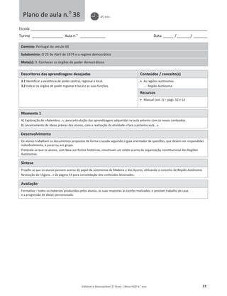 Editável e fotocopiável © Texto | Novo HGP 6.o
ano 77
Escola ________________________________________________________________________________________________________
Turma __________________ Aula n.o
_______________ Data ______ /________/ ________
Domínio: Portugal do século XX
Subdomínio: O 25 de Abril de 1974 e o regime democrático
Meta(s): 3. Conhecer os órgãos de poder democráticos
Descritores das aprendizagens desejadas Conteúdos / conceito(s)
3.1 Identificar a existência de poder central, regional e local.
3.2 Indicar os órgãos de poder regional e local e as suas funções.
ͻ As regiões autónomas
 Região Autónoma
Recursos
ͻ Manual (vol. 2) – págs. 52 e 53
Momento 1
A) Exploração do «Relembra...», para articulação das aprendizagens adquiridas na aula anterior com os novos conteúdos.
B) Levantamento de ideias prévias dos alunos, com a realização da atividade «Para a próxima aula...».
Desenvolvimento
Os alunos trabalham os documentos propostos de forma cruzada seguindo o guia orientador de questões, que devem ser respondidas
individualmente, a pares ou em grupo.
Pretende-se que os alunos, com base em fontes históricas, construam um relato acerca da organização constitucional das Regiões
Autónomas.
Síntese
Propõe-se que os alunos pensem acerca do papel da autonomia da Madeira e dos Açores, utilizando o conceito de Região Autónoma.
Resolução do «Agora...» da página 53 para consolidação dos conteúdos lecionados.
Avaliação
Formativa – todos os materiais produzidos pelos alunos, as suas respostas às tarefas realizadas, o possível trabalho de casa
e a progressão de ideias percecionada.
Plano de aula n.o
38 45 min.
 