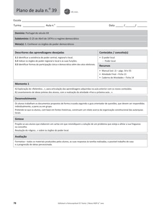 78 Editável e fotocopiável © Texto | Novo HGP 6.o
ano
Escola ________________________________________________________________________________________________________
Turma __________________ Aula n.o
_______________ Data ______ /________/ ________
Domínio: Portugal do século XX
Subdomínio: O 25 de Abril de 1974 e o regime democrático
Meta(s): 3. Conhecer os órgãos de poder democráticos
Descritores das aprendizagens desejadas Conteúdos / conceito(s)
3.1 Identificar a existência de poder central, regional e local.
3.2 Indicar os órgãos de poder regional e local e as suas funções.
3.5 Identificar formas de participação cívica e democrática além dos atos eleitorais.
ͻ O poder local
 Poder local
Recursos
ͻ Manual (vol. 2) – págs. 54 e 55
ͻ Atividade Final – Ficha 13
ͻ Caderno de Atividades – Ficha 14
Momento 1
A) Exploração do «Relembra...», para articulação das aprendizagens adquiridas na aula anterior com os novos conteúdos.
B) Levantamento de ideias prévias dos alunos, com a realização da atividade «Para a próxima aula...».
Desenvolvimento
Os alunos trabalham os documentos propostos de forma cruzada seguindo o guia orientador de questões, que devem ser respondidas
individualmente, a pares ou em grupo.
Pretende-se que os alunos, com base em fontes históricas, construam um relato acerca da organização constitucional das autarquias
locais.
Síntese
Propõe-se aos alunos que elaborem um cartaz em que reivindiquem a solução de um problema que esteja a afetar a sua freguesia
ou concelho.
Resolução do «Agora...» sobre os órgãos do poder local.
Avaliação
Formativa – todos os materiais produzidos pelos alunos, as suas respostas às tarefas realizadas, o possível trabalho de casa
e a progressão de ideias percecionada.
Plano de aula n.o
39 45 min.
 