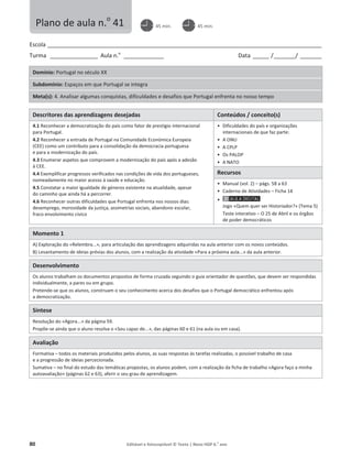80 Editável e fotocopiável © Texto | Novo HGP 6.o
ano
Escola ________________________________________________________________________________________________________
Turma __________________ Aula n.o
_______________ Data ______ /________/ ________
Domínio: Portugal no século XX
Subdomínio: Espaços em que Portugal se integra
Meta(s): 4. Analisar algumas conquistas, dificuldades e desafios que Portugal enfrenta no nosso tempo
Descritores das aprendizagens desejadas Conteúdos / conceito(s)
4.1 Reconhecer a democratização do país como fator de prestígio internacional
para Portugal.
4.2 Reconhecer a entrada de Portugal na Comunidade Económica Europeia
(CEE) como um contributo para a consolidação da democracia portuguesa
e para a modernização do país.
4.3 Enumerar aspetos que comprovem a modernização do país após a adesão
à CEE.
4.4 Exemplificar progressos verificados nas condições de vida dos portugueses,
nomeadamente no maior acesso à saúde e educação.
4.5 Constatar a maior igualdade de géneros existente na atualidade, apesar
do caminho que ainda há a percorrer.
4.6 Reconhecer outras dificuldades que Portugal enfrenta nos nossos dias:
desemprego, morosidade da justiça, assimetrias sociais, abandono escolar,
fraco envolvimento cívico
ͻ Dificuldades do país e organizações
internacionais de que faz parte:
ͻ A ONU
ͻ A CPLP
ͻ Os PALOP
ͻ A NATO
Recursos
ͻ Manual (vol. 2) – págs. 58 a 63
ͻ Caderno de Atividades – Ficha 14
ͻ
Jogo «Quem quer ser Historiador?» (Tema 5)
Teste interativo – O 25 de Abril e os órgãos
de poder democráticos
Momento 1
A) Exploração do «Relembra...», para articulação das aprendizagens adquiridas na aula anterior com os novos conteúdos.
B) Levantamento de ideias prévias dos alunos, com a realização da atividade «Para a próxima aula...» da aula anterior.
Desenvolvimento
Os alunos trabalham os documentos propostos de forma cruzada seguindo o guia orientador de questões, que devem ser respondidas
individualmente, a pares ou em grupo.
Pretende-se que os alunos, construam o seu conhecimento acerca dos desafios que o Portugal democrático enfrentou após
a democratização.
Síntese
Resolução do «Agora...» da página 59.
Propõe-se ainda que o aluno resolva o «Sou capaz de...», das páginas 60 e 61 (na aula ou em casa).
Avaliação
Formativa – todos os materiais produzidos pelos alunos, as suas respostas às tarefas realizadas, o possível trabalho de casa
e a progressão de ideias percecionada.
Sumativa – no final do estudo das temáticas propostas, os alunos podem, com a realização da ficha de trabalho «Agora faço a minha
autoavaliação» (páginas 62 e 63), aferir o seu grau de aprendizagem.
Plano de aula n.o
41 45 min. 45 min.
 