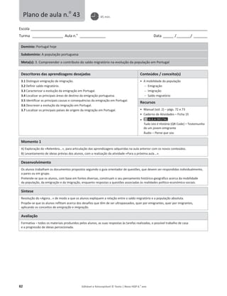 82 Editável e fotocopiável © Texto | Novo HGP 6.o
ano
Escola ________________________________________________________________________________________________________
Turma __________________ Aula n.o
_______________ Data ______ /________/ ________
Domínio: Portugal hoje
Subdomínio: A população portuguesa
Meta(s): 3. Compreender o contributo do saldo migratório na evolução da população em Portugal
Descritores das aprendizagens desejadas Conteúdos / conceito(s)
3.1 Distinguir emigração de imigração.
3.2 Definir saldo migratório.
3.3 Caracterizar a evolução da emigração em Portugal.
3.4 Localizar as principais áreas de destino da emigração portuguesa.
3.5 Identificar as principais causas e consequências da emigração em Portugal.
3.6 Descrever a evolução da imigração em Portugal.
3.7 Localizar os principais países de origem da imigração em Portugal.
ͻ A mobilidade da população
 Emigração
 Imigração
 Saldo migratório
Recursos
ͻ Manual (vol. 2) – págs. 72 e 73
ͻ Caderno de Atividades – Ficha 15
ͻ
Tudo isto é História (QR Code) – Testemunho
de um jovem emigrante
Áudio – Parva que sou
Momento 1
A) Exploração do «Relembra...», para articulação das aprendizagens adquiridas na aula anterior com os novos conteúdos.
B) Levantamento de ideias prévias dos alunos, com a realização da atividade «Para a próxima aula...».
Desenvolvimento
Os alunos trabalham os documentos propostos seguindo o guia orientador de questões, que devem ser respondidas individualmente,
a pares ou em grupo.
Pretende-se que os alunos, com base em fontes diversas, construam o seu pensamento histórico-geográfico acerca da mobilidade
da população, da emigração e da imigração, enquanto respostas a questões associadas às realidades político-económico-sociais.
Síntese
Resolução do «Agora...» de modo a que os alunos expliquem a relação entre o saldo migratório e a população absoluta.
Propõe-se que os alunos reflitam acerca dos desafios que têm de ser ultrapassados, quer por emigrantes, quer por imigrantes,
aplicando os conceitos de emigração e imigração.
Avaliação
Formativa – todos os materiais produzidos pelos alunos, as suas respostas às tarefas realizadas, o possível trabalho de casa
e a progressão de ideias percecionada.
Plano de aula n.o
43 45 min.
 