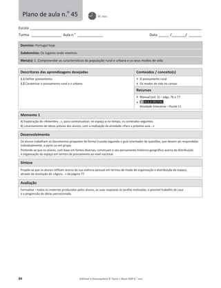 84 Editável e fotocopiável © Texto | Novo HGP 6.o
ano
Escola ________________________________________________________________________________________________________
Turma __________________ Aula n.o
_______________ Data ______ /________/ ________
Domínio: Portugal hoje
Subdomínio: Os lugares onde vivemos
Meta(s): 1. Compreender as características da população rural e urbana e os seus modos de vida
Descritores das aprendizagens desejadas Conteúdos / conceito(s)
1.1 Definir povoamento.
1.2 Caraterizar o povoamento rural e o urbano.
ͻ O povoamento rural
ͻ Os modos de vida no campo
Recursos
ͻ Manual (vol. 2) – págs. 76 e 77
ͻ
Atividade Interativa – Puzzle 11
Momento 1
A) Exploração do «Relembra...», para contextualizar, no espaço e no tempo, os conteúdos seguintes.
B) Levantamento de ideias prévias dos alunos, com a realização da atividade «Para a próxima aula...».
Desenvolvimento
Os alunos trabalham os documentos propostos de forma cruzada seguindo o guia orientador de questões, que devem ser respondidas
individualmente, a pares ou em grupo.
Pretende-se que os alunos, com base em fontes diversas, construam o seu pensamento histórico-geográfico acerca da distribuição
e organização do espaço em termos de povoamento ao nível nacional.
Síntese
Propõe-se que os alunos reflitam acerca da sua vivência pessoal em termos de modo de organização e distribuição de espaço,
através da resolução do «Agora...» da página 77.
Avaliação
Formativa – todos os materiais produzidos pelos alunos, as suas respostas às tarefas realizadas, o possível trabalho de casa
e a progressão de ideias percecionada.
Plano de aula n.o
45 45 min.
 