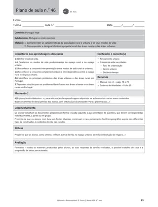 Editável e fotocopiável © Texto | Novo HGP 6.o
ano 85
Escola ________________________________________________________________________________________________________
Turma __________________ Aula n.o
_______________ Data ______ /________/ ________
Domínio: Portugal hoje
Subdomínio: Os lugares onde vivemos
Meta(s): 1. Compreender as características da população rural e urbana e os seus modos de vida
2. Compreender a desigual dinâmica populacional das áreas rurais e das áreas urbanas
Descritores das aprendizagens desejadas Conteúdos / conceito(s)
1.3 Definir modo de vida.
1.4 Caraterizar os modos de vida predominantes no espaço rural e no espaço
urbano
1.5 Reconhecer a crescente interpenetração entre modos de vida rurais e urbanos.
1.6 Reconhecer a crescente complementaridade e interdependência entre o espaço
rural e o espaço urbano.
2.6 Identificar os principais problemas das áreas urbanas e das áreas rurais em
Portugal.
2.7 Apontar soluções para os problemas identificados nas áreas urbanas e nas áreas
rurais em Portugal.
ͻ Povoamento urbano
ͻ O modo de vida nas cidades
 Taxa de urbanização
 Centro urbano
 Distância-tempo
Recursos
ͻ Manual (vol. 2) – págs. 78 e 79
ͻ Caderno de Atividades – Ficha 15
Momento 1
A) Exploração do «Relembra...», para articulação das aprendizagens adquiridas na aula anterior com os novos conteúdos.
B) Levantamento de ideias prévias dos alunos, com a realização da atividade «Para a próxima aula...».
Desenvolvimento
Os alunos trabalham os documentos propostos de forma cruzada seguindo o guia orientador de questões, que devem ser respondidas
individualmente, a pares ou em grupo.
Pretende-se que os alunos, com base em fontes diversas, construam o seu pensamento histórico-geográfico acerca dos diferentes
tipos de construções e condições de vida nas cidades.
Síntese
Propõe-se que os alunos, como síntese, reflitam acerca da vida no espaço urbano, através da resolução do «Agora...»
Avaliação
Formativa – todos os materiais produzidos pelos alunos, as suas respostas às tarefas realizadas, o possível trabalho de casa e a
progressão de ideias percecionada.
Plano de aula n.o
46 45 min.
 
