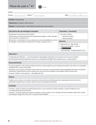 86 Editável e fotocopiável © Texto | Novo HGP 6.o
ano
Escola ________________________________________________________________________________________________________
Turma __________________ Aula n.o
_______________ Data ______ /________/ ________
Domínio: Portugal hoje
Subdomínio: Os lugares onde vivemos
Meta(s): 3. Compreender a atratividade exercida pelas áreas urbanas
Descritores das aprendizagens desejadas Conteúdos / conceito(s)
3.1 Distinguir área atrativa de área repulsiva.
3.2 Interpretar a distribuição regional dos equipamentos ligados à saúde, educação,
cultura, desporto, audiovisuais (…).
3.3 Justificar a atratividade das áreas urbanas pela maior disponibilidade na oferta
de emprego e concentração de equipamento de saúde, educação, lazer (…).
ͻ Os centros urbanos
 Saneamento básico
 Nível de conforto
Recursos
ͻ Manual (vol. 2) – págs. 80 a 85
ͻ Caderno de Atividades – Ficha 15
ͻ
Teste Interativo – Portugal, hoje (6.1 e 6.2)
Momento 1
A) Exploração do «Relembra...», para articulação das aprendizagens adquiridas na aula anterior com os novos conteúdos.
B) Levantamento de ideias prévias dos alunos, com a realização da atividade «Para a próxima aula...» da aula anterior.
Desenvolvimento
Os alunos trabalham os documentos propostos de forma cruzada seguindo o guia orientador de questões, que devem ser respondidas
individualmente, a pares ou em grupo.
Pretende-se que os alunos, com base em fontes diversas, construam o seu pensamento histórico-geográfico pensando na localização,
distribuição e organização dos centros urbanos, bem como acerca das vantagens e desvantagens desse local para viver.
Os alunos realizam o «Sou capaz de...», das páginas 82 e 83.
Síntese
Propõe-se que os alunos, como síntese, escrevam um texto sobre um problema que afete a população do local onde vivem e
apresentem propostas para o resolver, tendo em conta a preservação do ambiente.
Avaliação
Formativa – todos os materiais produzidos pelos alunos, as suas respostas às tarefas realizadas, o possível trabalho de casa
e a progressão de ideias percecionada.
Sumativa – no final do estudo das temáticas propostas, os alunos podem, com a realização da ficha de trabalho «Agora faço a minha
autoavaliação» (páginas 84 e 85), aferir o seu grau de aprendizagem.
Plano de aula n.o
47 45 min.
 