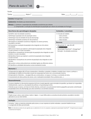 Editável e fotocopiável © Texto | Novo HGP 6.o
ano 87
Escola ________________________________________________________________________________________________________
Turma __________________ Aula n.o
_______________ Data ______ /________/ ________
Domínio: Portugal hoje
Subdomínio: Atividades que desenvolvemos
Meta(s): 1. Conhecer a repartição das atividades económicas por setores
2. Compreender a evolução da distribuição da população por setores de atividade em Portugal
Descritores das aprendizagens desejadas Conteúdos / conceito(s)
1.1 Definir setor de atividade económica.
1.2 Distinguir população ativa de população inativa.
1.3 Distinguir taxa de atividade de taxa de desemprego.
1.4 Distinguir atividades produtivas de não produtivas.
1.5 Comparar as atividades económicas integradas nos setores primário,
secundário e terciário.
2.1 Caracterizar a evolução da população ativa integrada nos três setores
de atividade.
2.2 Enumerar fatores que explicam a diminuição da população ativa integrada
no setor primário e no setor secundário.
2.3 Identificar consequências da diminuição da população ativa integrada no setor
primário e no setor secundário.
2.4 Identificar fatores que explicam o aumento da população ativa integrada
no setor terciário.
2.5 Identificar consequências do aumento da população ativa integrada no setor
terciário.
2.6 Localizar as áreas onde predominam atividades ligadas aos diferentes setores.
2.7 Identificar as atividades dominantes na área envolvente à escola.
ͻ O mundo do trabalho
 Setor primário
 Setor secundário
 Setor terciário
Recursos
ͻ Manual (vol. 2) – págs. 86 a 89
ͻ
Apresentação PowerPoint® – Portugal hoje *
Animação – As atividades económicas
Momento 1
A) Exploração das páginas 86 e 87 para contextualizar e identificar conteúdos a trabalhar e também levar o aluno a conhecer a
metodologia do trabalho do historiador através da comparação das fontes com a reconstituição histórica.
B) Exploração do «Relembra...» da página 88, para contextualizar, no espaço e no tempo, os conteúdos do tema.
C) Levantamento de ideias prévias dos alunos, com a realização da atividade «Para a próxima aula...».
Desenvolvimento
Os alunos trabalham os documentos propostos de forma cruzada seguindo o guia orientador de questões, que devem ser respondidas
individualmente, a pares ou, sob proposta do professor, em grande grupo-turma.
Pretende-se que os alunos, com base em fontes diversas, construam o seu pensamento histórico-geográfico pensando na distribuição
da população ativa e do desemprego, por setor económico e no território nacional.
Síntese
Propõe-se que o aluno, como síntese, realize o «Agora...» e que reflita sobre os conceitos de setor primário, secundário e terciário
aplicando-os ao seu meio familiar.
Avaliação
Formativa – todos os materiais produzidos pelos alunos, as suas respostas às tarefas realizadas, o possível trabalho de casa
e a progressão de ideias percecionada.
Nota: Em alternativa aos planos de aula sugeridos para os subdomínios 6.3, 6,4 e 6.5, propomos a exploração da apresentação PowerPoint® – Portugal hoje para assegurar
o cumprimento do Programa.
Plano de aula n.o
48 45 min.
 