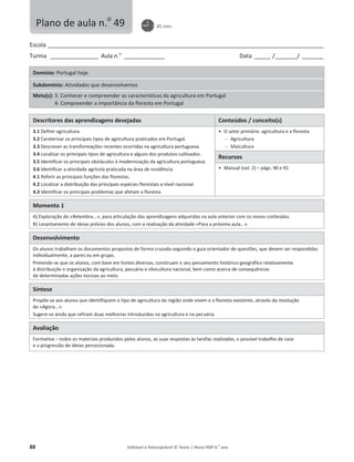 88 Editável e fotocopiável © Texto | Novo HGP 6.o
ano
Escola ________________________________________________________________________________________________________
Turma __________________ Aula n.o
_______________ Data ______ /________/ ________
Domínio: Portugal hoje
Subdomínio: Atividades que desenvolvemos
Meta(s): 3. Conhecer e compreender as características da agricultura em Portugal
4. Compreender a importância da floresta em Portugal
Descritores das aprendizagens desejadas Conteúdos / conceito(s)
3.1 Definir agricultura.
3.2 Caraterizar os principais tipos de agricultura praticados em Portugal.
3.3 Descrever as transformações recentes ocorridas na agricultura portuguesa.
3.4 Localizar os principais tipos de agricultura e alguns dos produtos cultivados.
3.5 Identificar os principais obstáculos à modernização da agricultura portuguesa.
3.6 Identificar a atividade agrícola praticada na área de residência.
4.1 Referir as principais funções das florestas.
4.2 Localizar a distribuição das principais espécies florestais a nível nacional.
4.3 Identificar os principais problemas que afetam a floresta.
ͻ O setor primário: agricultura e a floresta
 Agricultura
 Silvicultura
Recursos
ͻ Manual (vol. 2) – págs. 90 e 91
Momento 1
A) Exploração do «Relembra...», para articulação das aprendizagens adquiridas na aula anterior com os novos conteúdos.
B) Levantamento de ideias prévias dos alunos, com a realização da atividade «Para a próxima aula...».
Desenvolvimento
Os alunos trabalham os documentos propostos de forma cruzada seguindo o guia orientador de questões, que devem ser respondidas
individualmente, a pares ou em grupo.
Pretende-se que os alunos, com base em fontes diversas, construam o seu pensamento histórico-geográfico relativamente
à distribuição e organização da agricultura, pecuária e silvicultura nacional, bem como acerca de consequências
de determinadas ações nocivas ao meio.
Síntese
Propõe-se aos alunos que identifiquem o tipo de agricultura da região onde vivem e a floresta existente, através da resolução
do «Agora...».
Sugere-se ainda que refiram duas melhorias introduzidas na agricultura e na pecuária.
Avaliação
Formativa – todos os materiais produzidos pelos alunos, as suas respostas às tarefas realizadas, o possível trabalho de casa
e a progressão de ideias percecionada.
Plano de aula n.o
49 45 min.
 